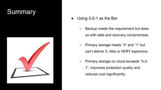 Summary
● Using 3-2-1 as the Bar
○ Backup meets the requirement but does
so with data and recovery compromises
○ Primary storage meets “3” and “1” but
can’t deliver 2. Also is VERY expensive
○ Primary storage on cloud exceeds “3-2-
1”, improves protection quality and
reduces cost significantly
 