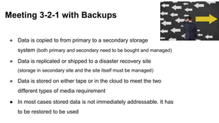 ● Data is copied to from primary to a secondary storage
system (both primary and secondary need to be bought and managed)
● Data is replicated or shipped to a disaster recovery site
(storage in secondary site and the site itself must be managed)
● Data is stored on either tape or in the cloud to meet the two
different types of media requirement
● In most cases stored data is not immediately addressable. It has
to be restored to be used
Meeting 3-2-1 with Backups
 