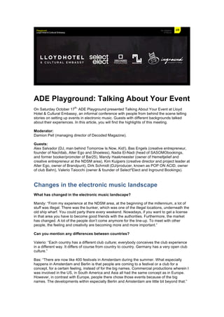 ADE Playground: Talking About Your Event
On Saturday October 17
th,
ADE Playground presented Talking About Your Event at Lloyd
Hotel & Cultural Embassy, an informal conference with people from behind the scene telling
stories on setting up events in electronic music. Guests with different backgrounds talked
about their experiences. In this article, you will find the highlights of this meeting.
Moderator:
Damion Pell (managing director of Decoded Magazine).
Guests:
Alex Salvador (DJ, man behind Tomorrow Is Now, Kid!), Bas Engels (creative entrepreneur,
founder of Nachtlab, Alter Ego and Shoeless), Nadia El-Nadi (head of SASOMObookings,
and former booker/promoter of Bar25), Mandy Haakmeester (owner of Hemeltjelief and
creative entrepreneur at the NDSM area), Kim Kuijpers (creative director and project leader at
Alter Ego, owner of Brandpunt), Dirk Schmidt (DJ/producer, known as POP ON ACID, owner
of club Bahn), Valerio Taiocchi (owner & founder of Select*Elect and Inground Bookings).
Changes in the electronic music landscape
What has changed in the electronic music landscape?
Mandy: “From my experience at the NDSM area, at the beginning of the millennium, a lot of
stuff was illegal. There was the bunker, which was one of the illegal locations, underneath the
old ship wharf. You could party there every weekend. Nowadays, if you want to get a license
in that area you have to become good friends with the authorities. Furthermore, the market
has changed. A lot of the people don’t come anymore for the line-up. To meet with other
people, the feeling and creativity are becoming more and more important.”
Can you mention any differences between countries?
Valerio: “Each country has a different club culture; everybody conceives the club experience
in a different way. It differs of course from country to country. Germany has a very open club
culture.”
Bas: “There are now like 400 festivals in Amsterdam during the summer. What especially
happens in Amsterdam and Berlin is that people are coming to a festival or a club for a
concept, for a certain feeling, instead of for the big names. Commercial productions wherein I
was involved in the US, in South America and Asia all had the same concept as in Europe.
However, in contrast with Europe, people there chose those events because of the big
names. The developments within especially Berlin and Amsterdam are little bit beyond that.”
 