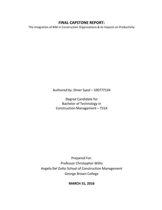 FINAL CAPSTONE REPORT:
The Integration of BIM in Construction Organizations & its Impacts on Productivity
Authored by: Omer Syed – 100777134
Degree Candidate for
Bachelor of Technology in
Construction Management – T314
Prepared For:
Professor Christopher Willis
Angelo Del Zotto School of Construction Management
George Brown College
MARCH 31, 2016
 