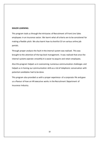 10
MAJOR LEARNING:
This program took us through the intricacies of Recruitment of Front Line Sales
employees in an insurance sector. We learnt what all criteria are to be considered for
making a flexible pitch. We also learnt how to shortlist CV on various online job
portals.
Through proper analysis the fault in the internal system was realised. This was
brought to the attention of the top level management. It was realised that once the
internal systems operate smoothly it is easier to acquire and retain employees.
Also this program helped us in overcoming numerous communication challenges and
helped us in honing our communication skills as a lot of telephonic conversation with
potential candidates had to be done.
This program also provided us with a proper experience of a corporate life and gave
us a flavour of how an HR executive works in the Recruitment Department of
Insurance Industry.
 
