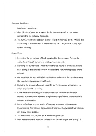 9
Company Problems:
1. Low brand recognition
2. Only 25-30% of leads are provided by the company which is very less as
compared to the industry standards.
3. The Turn Around Time between the last round of interview by the RM and the
onboarding of the candidate is approximately 10-15 days which is very high
for this industry.
Suggestions:
1. Increasing the percentage of leads provided by the company. This can be
easily done through our various strategic business units.
2. Reducing the Turnaround Time between the last round of interview and the
final joining of the candidate which will make the recruitment process more
efficient.
3. Outsourcing HVR. This will help in saving time and reduce the time lag making
the recruitment process more efficient.
4. Reducing the amount of annual target for an FLS employee with respect to
major players in the industry.
5. Know what you’re looking for in candidates- It is found that candidates
sourced from employee referrals are given more preference over candidates
sourced from outside.
6. Blend technology in every aspect of your recruiting and hiring process-
Implementing Recruitment Data Administration and Analytics software in your
day to day hiring process.
7. The company needs to work on its brand image as well.
8. Look deeper into the incentive system as the case rate right now is only 1.5.
 