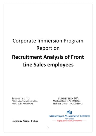1
Corporate Immersion Program
Report on
Recruitment Analysis of Front
Line Sales employees
SUBMITTED TO: SUBMITTED BY:
PROF. MAMTA MOHAPATRA Madhuri Dixit-15PGDMHR23
PROF. SONI AGGARWAL Shubham Govil- 15PGDMHR42
Company Name: Future
 