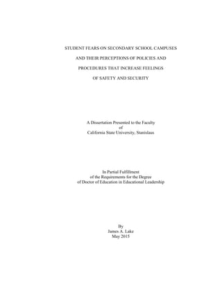 STUDENT FEARS ON SECONDARY SCHOOL CAMPUSES
AND THEIR PERCEPTIONS OF POLICIES AND
PROCEDURES THAT INCREASE FEELINGS
OF SAFETY AND SECURITY
A Dissertation Presented to the Faculty
of
California State University, Stanislaus
In Partial Fulfillment
of the Requirements for the Degree
of Doctor of Education in Educational Leadership
By
James A. Lake
May 2015
 