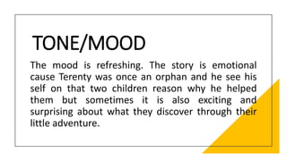 TONE/MOOD
The mood is refreshing. The story is emotional
cause Terenty was once an orphan and he see his
self on that two children reason why he helped
them but sometimes it is also exciting and
surprising about what they discover through their
little adventure.
 
