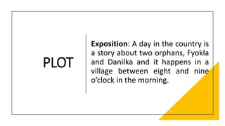 PLOT
Exposition: A day in the country is
a story about two orphans, Fyokla
and Danilka and it happens in a
village between eight and nine
o’clock in the morning.
 