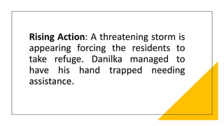 Rising Action: A threatening storm is
appearing forcing the residents to
take refuge. Danilka managed to
have his hand trapped needing
assistance.
 