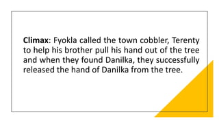 Climax: Fyokla called the town cobbler, Terenty
to help his brother pull his hand out of the tree
and when they found Danilka, they successfully
released the hand of Danilka from the tree.
 