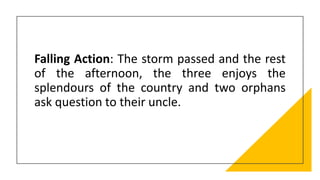 Falling Action: The storm passed and the rest
of the afternoon, the three enjoys the
splendours of the country and two orphans
ask question to their uncle.
 