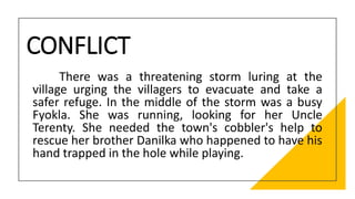CONFLICT
There was a threatening storm luring at the
village urging the villagers to evacuate and take a
safer refuge. In the middle of the storm was a busy
Fyokla. She was running, looking for her Uncle
Terenty. She needed the town's cobbler's help to
rescue her brother Danilka who happened to have his
hand trapped in the hole while playing.
 