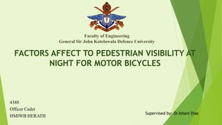 FACTORS AFFECT TO PEDESTRIAN VISIBILITY AT
NIGHT FOR MOTOR BICYCLES
Faculty of Engineering
General Sir John Kotelawala Defence University
4388
Officer Cadet
HMIWB HERATH
Supervised by: Dr.Ishani Dias
 