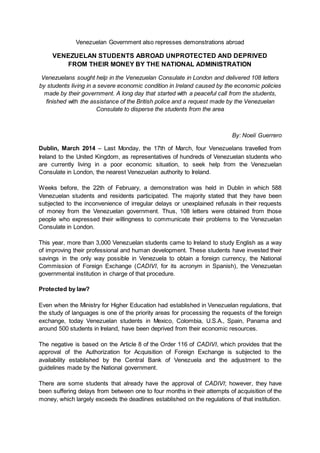 Venezuelan Government also represses demonstrations abroad
VENEZUELAN STUDENTS ABROAD UNPROTECTED AND DEPRIVED
FROM THEIR MONEY BY THE NATIONAL ADMINISTRATION
Venezuelans sought help in the Venezuelan Consulate in London and delivered 108 letters
by students living in a severe economic condition in Ireland caused by the economic policies
made by their government. A long day that started with a peaceful call from the students,
finished with the assistance of the British police and a request made by the Venezuelan
Consulate to disperse the students from the area
By: Noelí Guerrero
Dublin, March 2014 – Last Monday, the 17th of March, four Venezuelans travelled from
Ireland to the United Kingdom, as representatives of hundreds of Venezuelan students who
are currently living in a poor economic situation, to seek help from the Venezuelan
Consulate in London, the nearest Venezuelan authority to Ireland.
Weeks before, the 22th of February, a demonstration was held in Dublin in which 588
Venezuelan students and residents participated. The majority stated that they have been
subjected to the inconvenience of irregular delays or unexplained refusals in their requests
of money from the Venezuelan government. Thus, 108 letters were obtained from those
people who expressed their willingness to communicate their problems to the Venezuelan
Consulate in London.
This year, more than 3,000 Venezuelan students came to Ireland to study English as a way
of improving their professional and human development. These students have invested their
savings in the only way possible in Venezuela to obtain a foreign currency, the National
Commission of Foreign Exchange (CADIVI, for its acronym in Spanish), the Venezuelan
governmental institution in charge of that procedure.
Protected by law?
Even when the Ministry for Higher Education had established in Venezuelan regulations, that
the study of languages is one of the priority areas for processing the requests of the foreign
exchange, today Venezuelan students in Mexico, Colombia, U.S.A., Spain, Panama and
around 500 students in Ireland, have been deprived from their economic resources.
The negative is based on the Article 8 of the Order 116 of CADIVI, which provides that the
approval of the Authorization for Acquisition of Foreign Exchange is subjected to the
availability established by the Central Bank of Venezuela and the adjustment to the
guidelines made by the National government.
There are some students that already have the approval of CADIVI; however, they have
been suffering delays from between one to four months in their attempts of acquisition of the
money, which largely exceeds the deadlines established on the regulations of that institution.
 