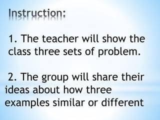 2. The group will share their
ideas about how three
examples similar or different
1. The teacher will show the
class three sets of problem.
 