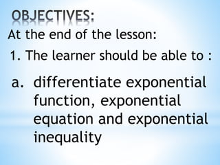 1. The learner should be able to :
a. differentiate exponential
function, exponential
equation and exponential
inequality
At the end of the lesson:
 