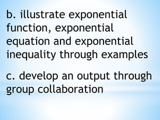 b. illustrate exponential
function, exponential
equation and exponential
inequality through examples
c. develop an output through
group collaboration
 