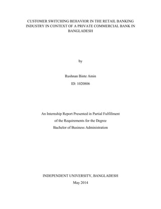 CUSTOMER SWITCHING BEHAVIOR IN THE RETAIL BANKING
INDUSTRY IN CONTEXT OF A PRIVATE COMMERCIAL BANK IN
BANGLADESH
by
Rushnan Binte Amin
ID: 1020806
An Internship Report Presented in Partial Fulfillment
of the Requirements for the Degree
Bachelor of Business Administration
INDEPENDENT UNIVERSITY, BANGLADESH
May 2014
 