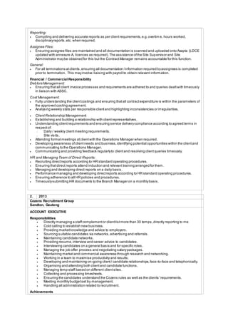 Reporting:
 Compiling and delivering accurate reports as per clientrequirements,e.g.overtim e, hours worked,
disciplinaryreports,etc. when required.
Assignee Files:
 Ensuring assignee files are maintained and all documentation is scanned and uploaded onto Axapta (LDCE
updated with annexure A, licences as required).The assistance ofthe Site Supervisor and Site
Administrator maybe obtained for this but the ContractManager remains accountable for this function.
General:
 For all terminations atclients,ensuring all documentation /information required byassignees is completed
prior to termination. This mayinvolve liaising with payroll to obtain relevant information.
Financial / Commercial Responsibility
Debtors Management:
 Ensuring thatall client invoice processes and requirements are adhered to and queries dealtwith timeously
in liaison with ASSC.
Cost Management:
 Fully understanding the clientcostings and ensuring thatall contractexpenditure is within the parameters of
the approved costing agreement.
 Analysing weekly stats per responsible clientand highlighting inconsistencies or irregularities.
 ClientRelationship Management:
 Establishing and building a relationship with clientrepresentatives.
 Understanding clientrequirements and ensuring service deliverycompliance according to agreed terms in
respectof:
- Daily / weekly clientmeeting requirements.
- Site visits.
 Attending formal meetings atclientwith the Operations Manager when required.
 Developing awareness ofclientneeds and business,identifying potential opportunities within the clientand
communicating to the Operations Manager.
 Communicating and providing feedback regularlyto clientand resolving clientqueries timeously.
HR and Managing Team of Direct Reports:
 Recruiting directreports according to HR standard operating procedures.
 Ensuring thatdirect reports attend induction and relevant training arranged for them.
 Managing and developing direct reports on a daily basis.
 Performance managing and developing directreports according to HR standard operating procedures.
 Ensuring adherence to all HR policies and procedures.
 Timeouslysubmitting HR documents to the Branch Manager on a monthlybasis.
2. 2013
Cozens Recruitment Group
Sandton, Gauteng
ACCOUNT EXECUTIVE
Responsibilities
 Directly managing a staffcomplementor clientlistmore than 30 temps,directly reporting to me
 Cold calling to establish new business.
 Providing marketknowledge and advice to employers.
 Sourcing suitable candidates via networks,advertising and referrals.
 Maintaining candidate networks.
 Providing resume,interview and career advice to candidates.
 Interviewing candidates on a general basis and for specific roles.
 Managing the job offer process and negotiating salarypackages.
 Maintaining marketand commercial awareness through research and networking.
 Working in a team to maximise productivity and results.
 Developing and maintaining on-going client/ candidate relationships,face-to-face and telephonically.
 Organising and attending both clientand candidate functions.
 Managing temp staff based on different clientsites.
 Collecting and processing timesheets.
 Ensuring the candidates understand the Cozens rules as well as the clients’ requirements.
 Meeting monthlybudgetset by management.
 Handling all administration related to recruitment.
Achievements
 