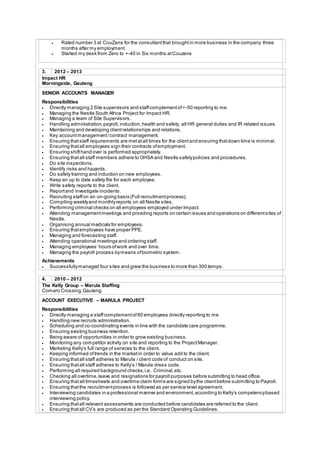  Rated number 3 at CouZens for the consultantthat broughtin more business in the company three
months after my employment.
 Started my desk from Zero to +-40 in Six months atCouzens
3. 2012 – 2013
Impact HR
Morningside, Gauteng
SENIOR ACCOUNTS MANAGER
Responsibilities
 Directly managing 2 Site supervisors and staffcomplementof+-50 reporting to me.
 Managing the Nestle South Africa Project for Impact HR.
 Managing a team of Site Supervisors.
 Handling administration,payroll,induction,health and safety, all HR general duties and IR related issues.
 Maintaining and developing clientrelationships and relations.
 Key accountmanagement/contract management.
 Ensuring thatstaff requirements are metatall times for the clientand ensuring thatdown time is minimal.
 Ensuring thatall employees sign their contracts ofemployment.
 Ensuring shifthand over is performed appropriately.
 Ensuring thatall staff members adhere to OHSA and Nestle safetypolicies and procedures.
 Do site inspections.
 Identify risks and hazards.
 Do safety training and induction on new employees.
 Keep an up to date safety file for each employee.
 Write safety reports to the client.
 Reportand investigate incidents.
 Recruiting staffon an on-going basis (Full recruitmentprocess).
 Compiling weeklyand monthlyreports on all Nestle sites.
 Performing criminal checks on all employees employed under Impact.
 Attending managementmeetings and providing reports on certain issues and operations on differentsites of
Nestle.
 Organising annual medicals for employees.
 Ensuring thatemployees have proper PPE.
 Managing and forecasting staff.
 Attending operational meetings and ordering staff.
 Managing employees’ hours ofwork and over time.
 Managing the payroll process bymeans ofbiometric system.
Achievements
 Successfullymanaged four sites and grew the business to more than 300 temps.
4. 2010 – 2012
The Kelly Group – Marula Staffing
Comaro Crossing,Gauteng
ACCOUNT EXECUTIVE – MARULA PROJECT
Responsibilities
 Directly managing a staffcomplementof80 employees directly reporting to me
 Handling new recruits administration.
 Scheduling and co-coordinating events in line with the candidate care programme.
 Ensuring existing business retention.
 Being aware of opportunities in order to grow existing business.
 Monitoring any competitor activity on site and reporting to the ProjectManager.
 Marketing Kelly’s full range of services to the client.
 Keeping informed oftrends in the marketin order to value add to the client.
 Ensuring thatall staff adheres to Marula / client code of conduct on site.
 Ensuring thatall staff adheres to Kelly’s / Marula dress code.
 Performing all required background checks,i.e. Criminal,etc.
 Checking all overtime,leave and resignations for payroll purposes before submitting to head office.
 Ensuring thatall timesheets and overtime claim forms are signed bythe clientbefore submitting to Payroll.
 Ensuring thatthe recruitmentprocess is followed as per service level agreement.
 Interviewing candidates in a professional manner and environment,according to Kelly’s competencybased
interviewing policy.
 Ensuring thatall relevant assessments are conducted before candidates are referred to the client.
 Ensuring thatall CV’s are produced as per the Standard Operating Guidelines.
 
