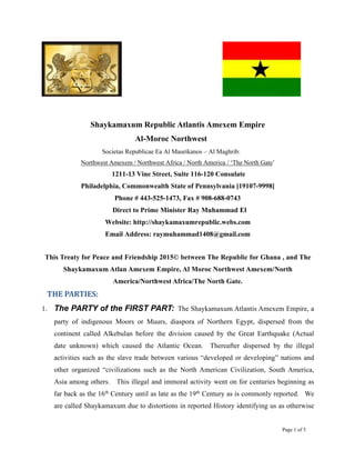 Page 1 of 5
Shaykamaxum Republic Atlantis Amexem Empire
Al-Moroc Northwest
Societas Republicae Ea Al Maurikanos – Al Maghrib:
Northwest Amexem / Northwest Africa / North America / ‘The North Gate’
1211-13 Vine Street, Suite 116-120 Consulate
Philadelphia, Commonwealth State of Pennsylvania [19107-9998]
Phone # 443-525-1473, Fax # 908-688-0743
Direct to Prime Minister Ray Muhammad El
Website: http://shaykamaxumrepublic.webs.com
Email Address: raymuhammad1408@gmail.com
This Treaty for Peace and Friendship 2015© between The Republic for Ghana , and The
Shaykamaxum Atlan Amexem Empire, Al Moroc Northwest Amexem/North
America/Northwest Africa/The North Gate.
THE PARTIES:
1. The PARTY of the FIRST PART: The Shaykamaxum Atlantis Amexem Empire, a
party of indigenous Moors or Muurs, diaspora of Northern Egypt, dispersed from the
continent called Alkebulan before the division caused by the Great Earthquake (Actual
date unknown) which caused the Atlantic Ocean. Thereafter dispersed by the illegal
activities such as the slave trade between various “developed or developing” nations and
other organized “civilizations such as the North American Civilization, South America,
Asia among others. This illegal and immoral activity went on for centuries beginning as
far back as the 16th
Century until as late as the 19th
Century as is commonly reported. We
are called Shaykamaxum due to distortions in reported History identifying us as otherwise
 