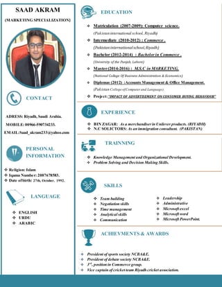SAAD AKRAM
(MARKETING SPECIALIZATION)
ADRESS: Riyadh, Saudi Arabia.
MOBILE: 00966-590734233.
EMAIL:Saad_akram233@yahoo.com
.
CONTACT
 Matriculation (2007-2009): Computer science.
(Pakistan international school, Riyadh)
 Intermediate (2010-2012) : Commerce .
(Pakistaninternationalschool,Riyadh)
 Bachelor (2012-2014) : Bachelor in Commerce .
(University of the Punjab, Lahore)
 Master(2014-2016) : M.S.C in MARKETING.
(National College Of Business Administration & Economics)
 Diplomas (2012) :Accounts Management & Office Management.
(Pakistan College ofComputer and Language).
 Project:‘‘IMPACT OF ADVERTISEMENT ON CONSUMER BUYING BEHAVIOUR’’
EDUCATION
 BIN ZAGAR: As a merchandiserin Unilever products. (RIYADH)
 N.C SOLICTORS: As an immigration consultant. (PAKISTAN)
EXPERIENCE
 Knowledge Management and Organizational Development.
 Problem Solving and Decision Making Skills.
TRAINNING
S
 Team building
 Negotiation skills
 Time management
 Analytical skills
 Communication
SKILLS
 Leadership
 Administrative
 Microsoft excel
 Microsoft word
 Microsoft PowerPoint.


 President of sports society NCBA&E.
 President of debate society NCBA&E.
 3rd
, position in Commerce group.
 Vice captain of cricket team Riyadh cricket association.
ACHIEVMENTS & AWARDS
 Religion: Islam
 Iqama Number: 2087678583.
 Date ofbirth: 27th, October. 1992.
PERSONAL
INFORMATION
 ENGLISH
 URDU
 ARABIC
LANGUAGE
 