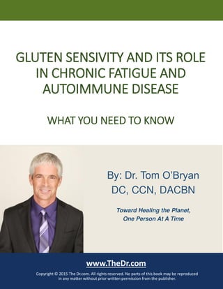 GLUTEN SENSIVITY AND ITS ROLE
IN CHRONIC FATIGUE AND
AUTOIMMUNE DISEASE
WHAT YOU NEED TO KNOW
www.TheDr.com
Copyright © 2015 The Dr.com. All rights reserved. No parts of this book may be reproduced
in any matter without prior written permission from the publisher.
By: Dr. Tom O’Bryan
DC, CCN, DACBN
Toward Healing the Planet,
One Person At A Time
 