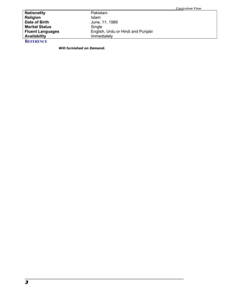 Curriculum Vitae
Nationality Pakistani
Religion Islam
Date of Birth June, 11, 1989
Marital Status Single
Fluent Languages English, Urdu or Hindi and Punjabi
Availability Immediately
REFERENCE
Will furnished on Demand.
3
 