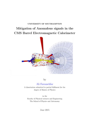 UNIVERSITY OF SOUTHAMPTON
Mitigation of Anomalous signals in the
CMS Barrel Electromagnetic Calorimeter
by
Ali Farzanehfar
A dissertation submitted in partial fulﬁlment for the
degree of Master of Physics
in the
Faculty of Physical sciences and Engineering
The School of Physics and Astronomy
June 2015
 