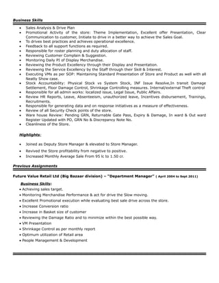 Business Skills
• Sales Analysis & Drive Plan
• Promotional Activity of the store: Theme Implementation, Excellent offer Presentation, Clear
Communication to customer, Initiate to drive in a better way to achieve the Sales Goal.
• To drives best practices and achieves operational excellence.
• Feedback to all support functions as required.
• Responsible for roster planning and duty allocation of staff.
• Reviewing Customer Complain & Suggestion.
• Monitoring Daily PI of Display Merchandise.
• Reviewing the Product Excellency through their Display and Presentation.
• Reviewing the Service Excellency by the Staff through their Skill & Interest.
• Executing VMs as per SOP: Maintaining Standard Presentation of Store and Product as well with all
Neatly Show case.
• Stock Accountability: Physical Stock vs System Stock, INF Issue Resolve,In transit Damage
Settlement, Floor Damage Control, Shrinkage Controlling measures. Internal/external Theft control
• Responsible for all admin works: localized issue, Legal Issue, Public Affairs.
• Review HR Reports, Leave, Absenteeism, unauthorized leave, Incentives disbursement, Trainings,
Recruitments.
• Responsible for generating data and on response initiatives as a measure of effectiveness.
• Review of all Security Check points of the store.
• Ware house Review: Pending GRN, Returnable Gate Pass, Expiry & Damage, In ward & Out ward
Register Updated with PO, GRN No & Discrepancy Note No.
• Cleanliness of the Store.
Highlights:
• Joined as Deputy Store Manager & elevated to Store Manager.
• Revived the Store profitability from negative to positive.
• Increased Monthly Average Sale From 95 lc to 1.50 cr.
Previous Assignments
Future Value Retail Ltd (Big Bazaar division) – “Department Manager” ( April 2004 to Sept 2011)
Business Skills:
• Achieving sales target.
• Monitoring Merchandise Performance & act for drive the Slow moving.
• Excellent Promotional execution while evaluating best sale drive across the store.
• Increase Conversion ratio
• Increase in Basket size of customer
• Reviewing the Damage Ratio and to minimize within the best possible way.
• VM Presentation
• Shrinkage Control as per monthly report
• Optimum utilization of Retail area
• People Management & Development
 