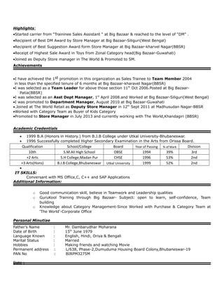 Highlights:
•Started carrier from “Traininee Sales Assistant “ at Big Bazaar & reached to the level of “DM” .
•Recipient of Best DM Award by Store Manager at Big Bazaar-Siliguri(West Bengal)
•Recipient of Best Suggestion Award form Store Manager at Big Bazaar-kharvel Nagar(BBSR)
•Receipt of Highest Sale Award in Toys from Zonal Category head(Big Bazaar-Guwahati)
•Joined as Deputy Store manager in The World & Promoted to SM.
Achievements
•I have achieved the 1st promotion in this organization as Sales Trainee to Team Member 2004
in less than the specified tenure of 6 months at Big Bazaar-kharavel Nagar(BBSR)
•I was selected as a Team Leader for above those section 11th
Oct 2006.Posted at Big Bazaar-
Patia(BBSR)
•I was selected as an Asst Dept Manager, 1st
April 2008.and Worked at Big Bazaar-Siliguri(West Bengal)
•I was promoted to Department Manager, August 2010 at Big Bazaar-Guwahati
•.Joined at The World Retail as Deputy Store Manager in 12th
Sept 2011 at Madhusudan Nagar-BBSR
•Worked with Category Team as Buyer of Kids Category
•Promoted to Store Manager in July 2013 and currently working with The World,Khandagiri (BBSR)
Academic Credentials
• 1999 B.A (Honors in History.) from B.J.B College under Utkal University-Bhubaneswar.
• 1996 Successfully completed Higher Secondary Examination in the Arts from Orissa Board.
Qualification School/College Board Year of Passing % of Mark Division
10th S.M.Ali High School OBSE 1994 39% 3rd
+2 Arts S.H College,Madan Pur CHSE 1996 53% 2nd
+3 Arts(Hons) B.J.B College,Bhubaneswar Utkal University 1999 52% 2nd
•
IT SKILLS:
Conversant with MS Office,C, C++ and SAP Applications
Additional Information:
o Good communication skill, believe in Teamwork and Leadership qualities
o GuruKool Training through Big Bazaar- Subject: open to learn, self-confidence, Team
building
o Knowledge about Category Management-Since Worked with Purchase & Category Team at
‘The World’-Corporate Office
Personal Minutiae
Father’s Name : Mr. Dambarudhar Moharana
Date of Birth : 15th
June 1979
Language Known : English, Hindi, Oriya & Bengali
Marital Status : Married
Hobbies : Making friends and watching Movie
Permanent address : L/638, Phase-2,Dumuduma Housing Board Colony,Bhubaneswar-19
PAN No : BIRPM3275M
Date :
 