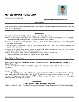 ASHOK KUMAR MOHARANA
Mobile No.: +91-7381031424
E-Mail:maharanaashok90@gmail.com
Job Objective
To be responsible for the management process, and bridging the gap between experience of resources and
vision of an organization.
Abridgement
•An astute professional with 12 years of experience in Retail Operations.
•Abilities in to manage Line of Business, understand customer requirements and adapt, while keeping the
companies services imperatives and customer orientation goals in focus.
•Expertise in managing retail operations with key focus on top line profitability by ensuring optimal
utilization of resources.
• Expertise on P & L Management: to drive top line for particular Lobs, reduce costs and adhere to working
capital within budgets.
•Proficient at providing value added customer service by resolving customer issues & ensuring their
satisfaction with the product and the service norms.
•Abilities in monitoring team performance and driving sales teams to continuously
Exceed targets and meet objectives in all other key result areas.
Organizational Experience
Presently associated with ‘The World Group’, in its Retail Division “The World Retails Pvt.Ltd” as a
”Store Manager”.
At Retail Store The World Shopping Mall-Khandagiri with a Monthly business of 1.50 cr & an area of
18000sqft.
Company Profile:
The World group is a diversified business group with different business verticals such as Mining,
Steel, Hotel & Resorts, Agriculture & Retail having an annual business turnover of 1500cr.The Retail
business of the group started in the year 2007 from Odisha & now in Bangalore with an aim of catering all
the major towns of across the country.
Dimensions
Direct Reports – Asst. Manager-Operations
Span of Control – Store Profitability, Operational Excellency, Shrinkage, HR & Administrative.
 