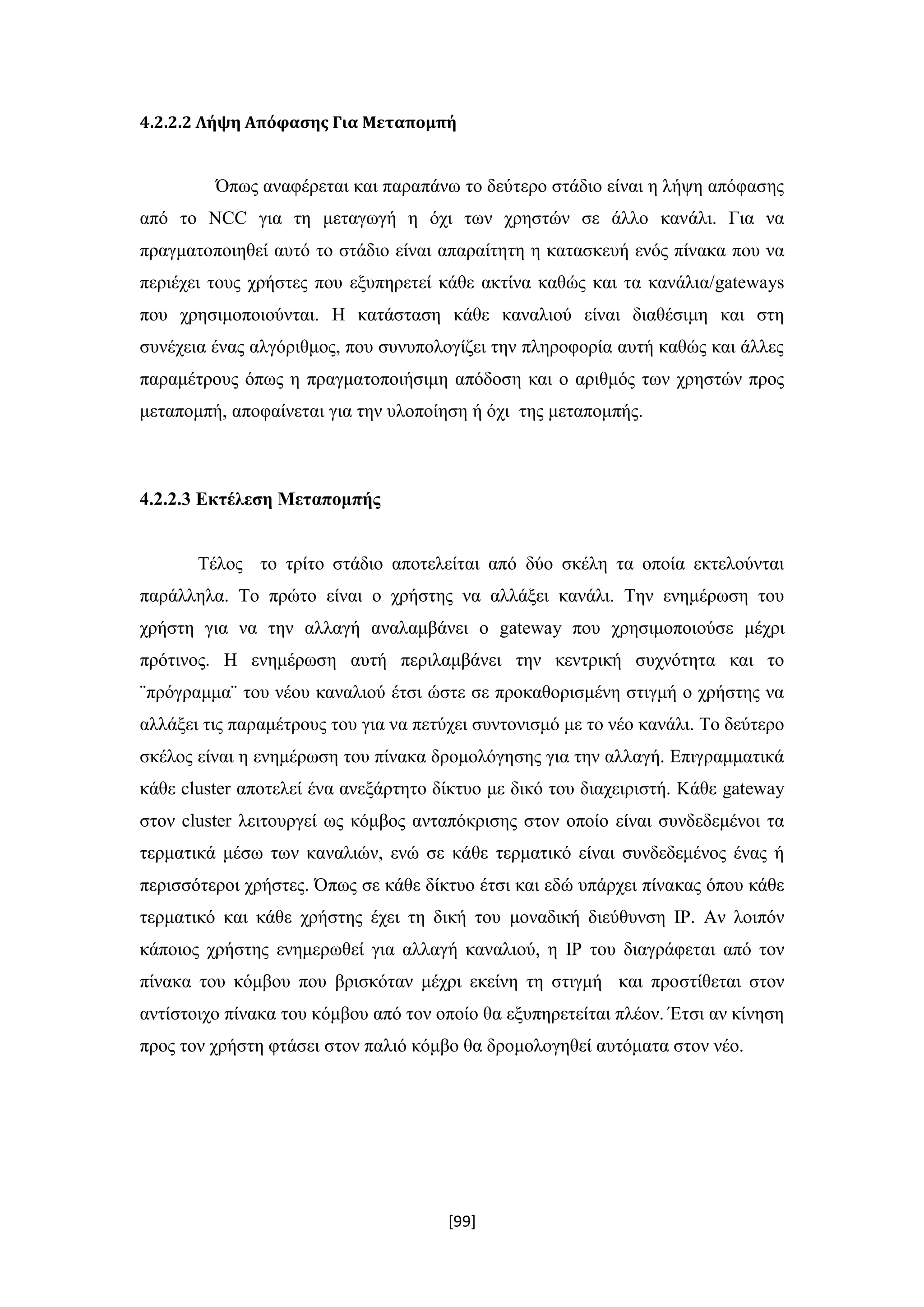 [99]
4.2.2.2 Λήψη Απόφασης Για Μεταπομπή
Όπως αναφέρεται και παραπάνω το δεύτερο στάδιο είναι η λήψη απόφασης
από το NCC για τη μεταγωγή η όχι των χρηστών σε άλλο κανάλι. Για να
πραγματοποιηθεί αυτό το στάδιο είναι απαραίτητη η κατασκευή ενός πίνακα που να
περιέχει τους χρήστες που εξυπηρετεί κάθε ακτίνα καθώς και τα κανάλια/gateways
που χρησιμοποιούνται. Η κατάσταση κάθε καναλιού είναι διαθέσιμη και στη
συνέχεια ένας αλγόριθμος, που συνυπολογίζει την πληροφορία αυτή καθώς και άλλες
παραμέτρους όπως η πραγματοποιήσιμη απόδοση και ο αριθμός των χρηστών προς
μεταπομπή, αποφαίνεται για την υλοποίηση ή όχι της μεταπομπής.
4.2.2.3 Εκτέλεση Μεταπομπής
Τέλος το τρίτο στάδιο αποτελείται από δύο σκέλη τα οποία εκτελούνται
παράλληλα. Το πρώτο είναι ο χρήστης να αλλάξει κανάλι. Την ενημέρωση του
χρήστη για να την αλλαγή αναλαμβάνει ο gateway που χρησιμοποιούσε μέχρι
πρότινος. Η ενημέρωση αυτή περιλαμβάνει την κεντρική συχνότητα και το
¨πρόγραμμα¨ του νέου καναλιού έτσι ώστε σε προκαθορισμένη στιγμή ο χρήστης να
αλλάξει τις παραμέτρους του για να πετύχει συντονισμό με το νέο κανάλι. Το δεύτερο
σκέλος είναι η ενημέρωση του πίνακα δρομολόγησης για την αλλαγή. Επιγραμματικά
κάθε cluster αποτελεί ένα ανεξάρτητο δίκτυο με δικό του διαχειριστή. Κάθε gateway
στον cluster λειτουργεί ως κόμβος ανταπόκρισης στον οποίο είναι συνδεδεμένοι τα
τερματικά μέσω των καναλιών, ενώ σε κάθε τερματικό είναι συνδεδεμένος ένας ή
περισσότεροι χρήστες. Όπως σε κάθε δίκτυο έτσι και εδώ υπάρχει πίνακας όπου κάθε
τερματικό και κάθε χρήστης έχει τη δική του μοναδική διεύθυνση ΙP. Αν λοιπόν
κάποιος χρήστης ενημερωθεί για αλλαγή καναλιού, η IP του διαγράφεται από τον
πίνακα του κόμβου που βρισκόταν μέχρι εκείνη τη στιγμή και προστίθεται στον
αντίστοιχο πίνακα του κόμβου από τον οποίο θα εξυπηρετείται πλέον. Έτσι αν κίνηση
προς τον χρήστη φτάσει στον παλιό κόμβο θα δρομολογηθεί αυτόματα στον νέο.
 