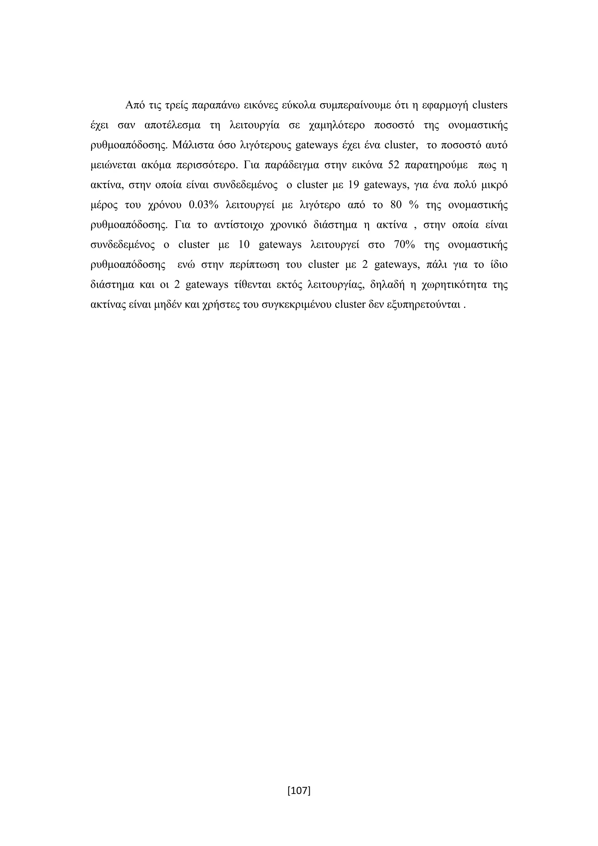 [107]
Από τις τρείς παραπάνω εικόνες εύκολα συμπεραίνουμε ότι η εφαρμογή clusters
έχει σαν αποτέλεσμα τη λειτουργία σε χαμηλότερο ποσοστό της ονομαστικής
ρυθμοαπόδοσης. Μάλιστα όσο λιγότερους gateways έχει ένα cluster, το ποσοστό αυτό
μειώνεται ακόμα περισσότερο. Για παράδειγμα στην εικόνα 52 παρατηρούμε πως η
ακτίνα, στην οποία είναι συνδεδεμένος ο cluster με 19 gateways, για ένα πολύ μικρό
μέρος του χρόνου 0.03% λειτουργεί με λιγότερο από το 80 % της ονομαστικής
ρυθμοαπόδοσης. Για το αντίστοιχο χρονικό διάστημα η ακτίνα , στην οποία είναι
συνδεδεμένος ο cluster με 10 gateways λειτουργεί στο 70% της ονομαστικής
ρυθμοαπόδοσης ενώ στην περίπτωση του cluster με 2 gateways, πάλι για το ίδιο
διάστημα και οι 2 gateways τίθενται εκτός λειτουργίας, δηλαδή η χωρητικότητα της
ακτίνας είναι μηδέν και χρήστες του συγκεκριμένου cluster δεν εξυπηρετούνται .
 