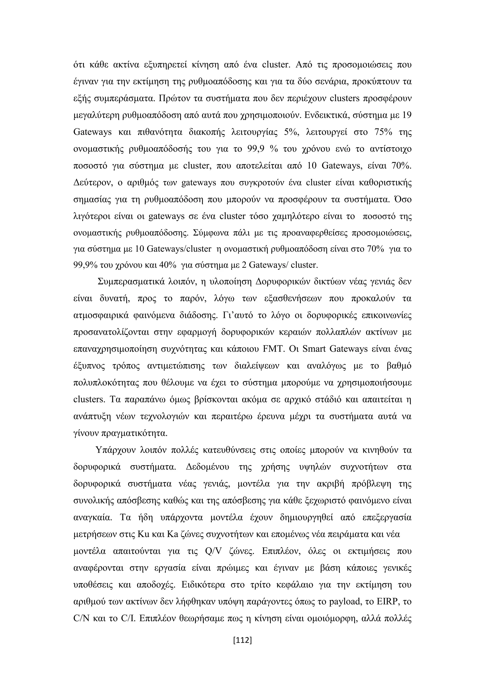 [112]
ότι κάθε ακτίνα εξυπηρετεί κίνηση από ένα cluster. Από τις προσομοιώσεις που
έγιναν για την εκτίμηση της ρυθμοαπόδοσης και για τα δύο σενάρια, προκύπτουν τα
εξής συμπεράσματα. Πρώτον τα συστήματα που δεν περιέχουν clusters προσφέρουν
μεγαλύτερη ρυθμοαπόδοση από αυτά που χρησιμοποιούν. Ενδεικτικά, σύστημα με 19
Gateways και πιθανότητα διακοπής λειτουργίας 5%, λειτουργεί στο 75% της
ονομαστικής ρυθμοαπόδοσής του για το 99,9 % του χρόνου ενώ το αντίστοιχο
ποσοστό για σύστημα με cluster, που αποτελείται από 10 Gateways, είναι 70%.
Δεύτερον, ο αριθμός των gateways που συγκροτούν ένα cluster είναι καθοριστικής
σημασίας για τη ρυθμοαπόδοση που μπορούν να προσφέρουν τα συστήματα. Όσο
λιγότεροι είναι οι gateways σε ένα cluster τόσο χαμηλότερο είναι το ποσοστό της
ονομαστικής ρυθμοαπόδοσης. Σύμφωνα πάλι με τις προαναφερθείσες προσομοιώσεις,
για σύστημα με 10 Gateways/cluster η ονομαστική ρυθμοαπόδοση είναι στο 70% για το
99,9% του χρόνου και 40% για σύστημα με 2 Gateways/ cluster.
Συμπερασματικά λοιπόν, η υλοποίηση Δορυφορικών δικτύων νέας γενιάς δεν
είναι δυνατή, προς το παρόν, λόγω των εξασθενήσεων που προκαλούν τα
ατμοσφαιρικά φαινόμενα διάδοσης. Γι’αυτό το λόγο οι δορυφορικές επικοινωνίες
προσανατολίζονται στην εφαρμογή δορυφορικών κεραιών πολλαπλών ακτίνων με
επαναχρησιμοποίηση συχνότητας και κάποιου FMT. Οι Smart Gateways είναι ένας
έξυπνος τρόπος αντιμετώπισης των διαλείψεων και αναλόγως με το βαθμό
πολυπλοκότητας που θέλουμε να έχει το σύστημα μπορούμε να χρησιμοποιήσουμε
clusters. Τα παραπάνω όμως βρίσκονται ακόμα σε αρχικό στάδιό και απαιτείται η
ανάπτυξη νέων τεχνολογιών και περαιτέρω έρευνα μέχρι τα συστήματα αυτά να
γίνουν πραγματικότητα.
Υπάρχουν λοιπόν πολλές κατευθύνσεις στις οποίες μπορούν να κινηθούν τα
δορυφορικά συστήματα. Δεδομένου της χρήσης υψηλών συχνοτήτων στα
δορυφορικά συστήματα νέας γενιάς, μοντέλα για την ακριβή πρόβλεψη της
συνολικής απόσβεσης καθώς και της απόσβεσης για κάθε ξεχωριστό φαινόμενο είναι
αναγκαία. Τα ήδη υπάρχοντα μοντέλα έχουν δημιουργηθεί από επεξεργασία
μετρήσεων στις Ku και Ka ζώνες συχνοτήτων και επομένως νέα πειράματα και νέα
μοντέλα απαιτούνται για τις Q/V ζώνες. Επιπλέον, όλες οι εκτιμήσεις που
αναφέρονται στην εργασία είναι πρώιμες και έγιναν με βάση κάποιες γενικές
υποθέσεις και αποδοχές. Ειδικότερα στο τρίτο κεφάλαιο για την εκτίμηση του
αριθμού των ακτίνων δεν λήφθηκαν υπόψη παράγοντες όπως το payload, το EIRP, το
C/N και το C/I. Επιπλέον θεωρήσαμε πως η κίνηση είναι ομοιόμορφη, αλλά πολλές
 