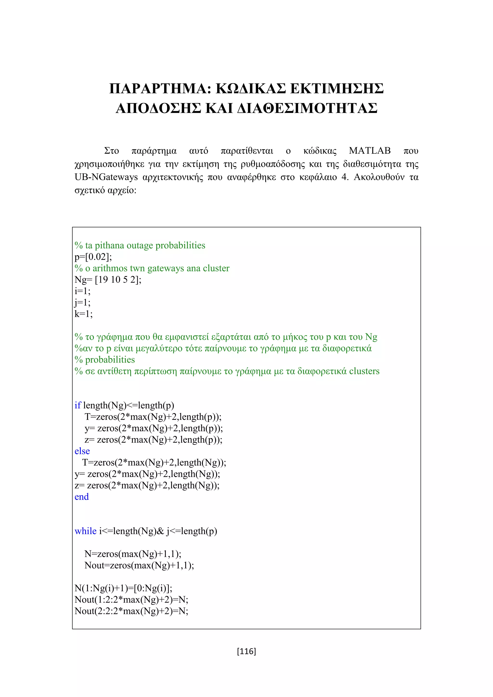[116]
ΠΑΡΑΡΤΗΜΑ: ΚΩΔΙΚΑΣ ΕΚΤΙΜΗΣΗΣ
ΑΠΟΔΟΣΗΣ ΚΑΙ ΔΙΑΘΕΣΙΜΟΤΗΤΑΣ
Στο παράρτημα αυτό παρατίθενται o κώδικας MATLAB που
χρησιμοποιήθηκε για την εκτίμηση της ρυθμοαπόδοσης και της διαθεσιμότητα της
UB-NGateways αρχιτεκτονικής που αναφέρθηκε στο κεφάλαιο 4. Ακολουθούν τα
σχετικό αρχείο:
% ta pithana outage probabilities
p=[0.02];
% o arithmos twn gateways ana cluster
Ng= [19 10 5 2];
i=1;
j=1;
k=1;
% το γράφημα που θα εμφανιστεί εξαρτάται από το μήκος του p και του Νg
%αν το p είναι μεγαλύτερο τότε παίρνουμε το γράφημα με τα διαφορετικά
% probabilities
% σε αντίθετη περίπτωση παίρνουμε το γράφημα με τα διαφορετικά clusters
if length(Ng)<=length(p)
T=zeros(2*max(Ng)+2,length(p));
y= zeros(2*max(Ng)+2,length(p));
z= zeros(2*max(Ng)+2,length(p));
else
T=zeros(2*max(Ng)+2,length(Ng));
y= zeros(2*max(Ng)+2,length(Ng));
z= zeros(2*max(Ng)+2,length(Ng));
end
while i<=length(Ng)& j<=length(p)
N=zeros(max(Ng)+1,1);
Nout=zeros(max(Ng)+1,1);
N(1:Ng(i)+1)=[0:Ng(i)];
Nout(1:2:2*max(Ng)+2)=N;
Nout(2:2:2*max(Ng)+2)=N;
 