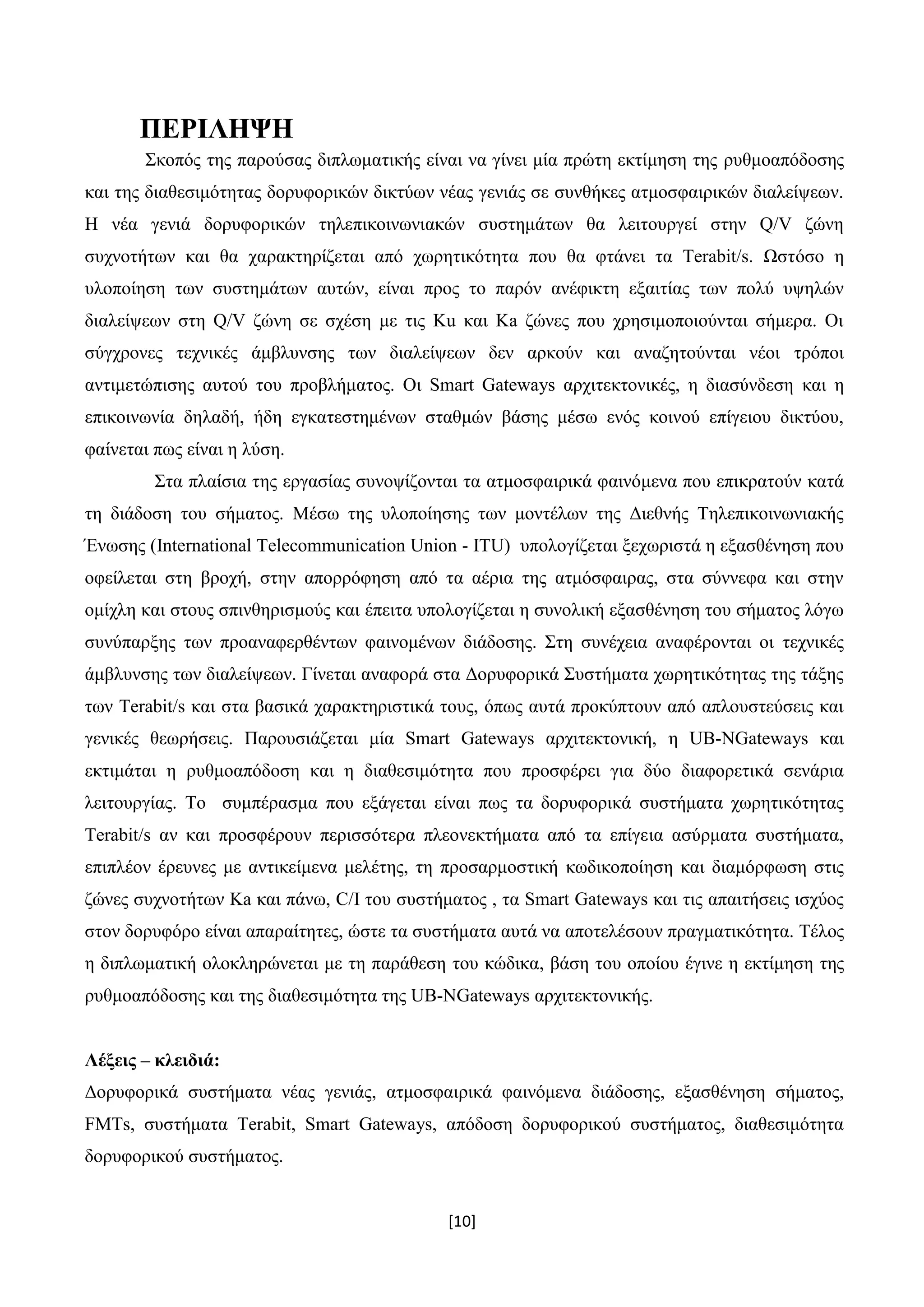 [10]
ΠΕΡΙΛΗΨΗ
Σκοπός της παρούσας διπλωματικής είναι να γίνει μία πρώτη εκτίμηση της ρυθμοαπόδοσης
και της διαθεσιμότητας δορυφορικών δικτύων νέας γενιάς σε συνθήκες ατμοσφαιρικών διαλείψεων.
Η νέα γενιά δορυφορικών τηλεπικοινωνιακών συστημάτων θα λειτουργεί στην Q/V ζώνη
συχνοτήτων και θα χαρακτηρίζεται από χωρητικότητα που θα φτάνει τα Terabit/s. Ωστόσο η
υλοποίηση των συστημάτων αυτών, είναι προς το παρόν ανέφικτη εξαιτίας των πολύ υψηλών
διαλείψεων στη Q/V ζώνη σε σχέση με τις Ku και Ka ζώνες που χρησιμοποιούνται σήμερα. Οι
σύγχρονες τεχνικές άμβλυνσης των διαλείψεων δεν αρκούν και αναζητούνται νέοι τρόποι
αντιμετώπισης αυτού του προβλήματος. Οι Smart Gateways αρχιτεκτονικές, η διασύνδεση και η
επικοινωνία δηλαδή, ήδη εγκατεστημένων σταθμών βάσης μέσω ενός κοινού επίγειου δικτύου,
φαίνεται πως είναι η λύση.
Στα πλαίσια της εργασίας συνοψίζονται τα ατμοσφαιρικά φαινόμενα που επικρατούν κατά
τη διάδοση του σήματος. Μέσω της υλοποίησης των μοντέλων της Διεθνής Τηλεπικοινωνιακής
Ένωσης (International Telecommunication Union - ITU) υπολογίζεται ξεχωριστά η εξασθένηση που
οφείλεται στη βροχή, στην απορρόφηση από τα αέρια της ατμόσφαιρας, στα σύννεφα και στην
ομίχλη και στους σπινθηρισμούς και έπειτα υπολογίζεται η συνολική εξασθένηση του σήματος λόγω
συνύπαρξης των προαναφερθέντων φαινομένων διάδοσης. Στη συνέχεια αναφέρονται οι τεχνικές
άμβλυνσης των διαλείψεων. Γίνεται αναφορά στα Δορυφορικά Συστήματα χωρητικότητας της τάξης
των Terabit/s και στα βασικά χαρακτηριστικά τους, όπως αυτά προκύπτουν από απλουστεύσεις και
γενικές θεωρήσεις. Παρουσιάζεται μία Smart Gateways αρχιτεκτονική, η UB-NGateways και
εκτιμάται η ρυθμοαπόδοση και η διαθεσιμότητα που προσφέρει για δύο διαφορετικά σενάρια
λειτουργίας. Το συμπέρασμα που εξάγεται είναι πως τα δορυφορικά συστήματα χωρητικότητας
Terabit/s αν και προσφέρουν περισσότερα πλεονεκτήματα από τα επίγεια ασύρματα συστήματα,
επιπλέον έρευνες με αντικείμενα μελέτης, τη προσαρμοστική κωδικοποίηση και διαμόρφωση στις
ζώνες συχνοτήτων Ka και πάνω, C/I του συστήματος , τα Smart Gateways και τις απαιτήσεις ισχύος
στον δορυφόρο είναι απαραίτητες, ώστε τα συστήματα αυτά να αποτελέσουν πραγματικότητα. Τέλος
η διπλωματική ολοκληρώνεται με τη παράθεση του κώδικα, βάση του οποίου έγινε η εκτίμηση της
ρυθμοαπόδοσης και της διαθεσιμότητα της UB-NGateways αρχιτεκτονικής.
Λέξεις – κλειδιά:
Δορυφορικά συστήματα νέας γενιάς, ατμοσφαιρικά φαινόμενα διάδοσης, εξασθένηση σήματος,
FMTs, συστήματα Terabit, Smart Gateways, απόδοση δορυφορικού συστήματος, διαθεσιμότητα
δορυφορικού συστήματος.
 