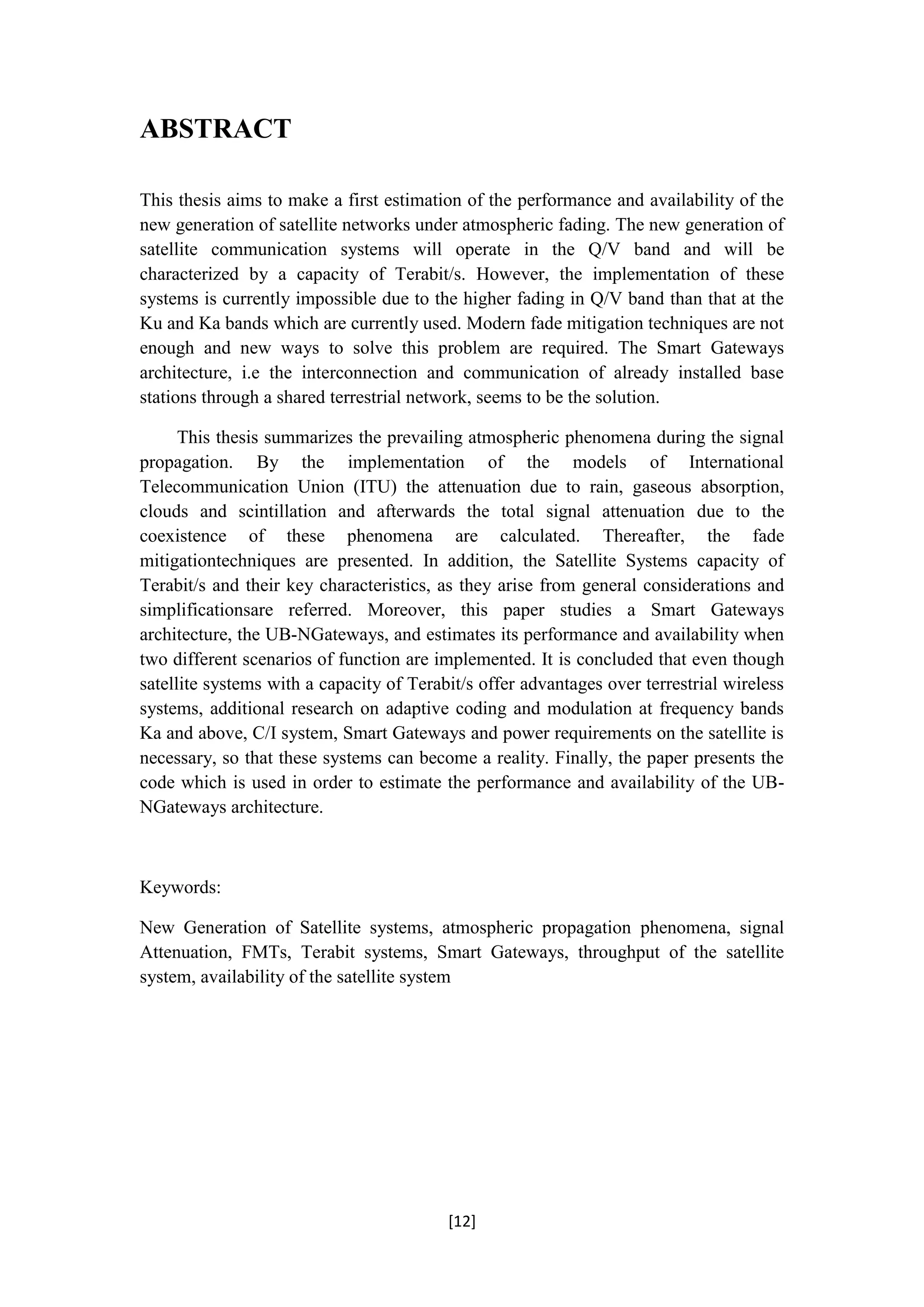 [12]
ABSTRACT
This thesis aims to make a first estimation of the performance and availability of the
new generation of satellite networks under atmospheric fading. The new generation of
satellite communication systems will operate in the Q/V band and will be
characterized by a capacity of Terabit/s. However, the implementation of these
systems is currently impossible due to the higher fading in Q/V band than that at the
Ku and Ka bands which are currently used. Modern fade mitigation techniques are not
enough and new ways to solve this problem are required. The Smart Gateways
architecture, i.e the interconnection and communication of already installed base
stations through a shared terrestrial network, seems to be the solution.
This thesis summarizes the prevailing atmospheric phenomena during the signal
propagation. By the implementation of the models of International
Telecommunication Union (ITU) the attenuation due to rain, gaseous absorption,
clouds and scintillation and afterwards the total signal attenuation due to the
coexistence of these phenomena are calculated. Thereafter, the fade
mitigationtechniques are presented. In addition, the Satellite Systems capacity of
Terabit/s and their key characteristics, as they arise from general considerations and
simplificationsare referred. Moreover, this paper studies a Smart Gateways
architecture, the UB-NGateways, and estimates its performance and availability when
two different scenarios of function are implemented. It is concluded that even though
satellite systems with a capacity of Terabit/s offer advantages over terrestrial wireless
systems, additional research on adaptive coding and modulation at frequency bands
Ka and above, C/I system, Smart Gateways and power requirements on the satellite is
necessary, so that these systems can become a reality. Finally, the paper presents the
code which is used in order to estimate the performance and availability of the UB-
NGateways architecture.
Keywords:
New Generation of Satellite systems, atmospheric propagation phenomena, signal
Attenuation, FMTs, Terabit systems, Smart Gateways, throughput of the satellite
system, availability of the satellite system
 