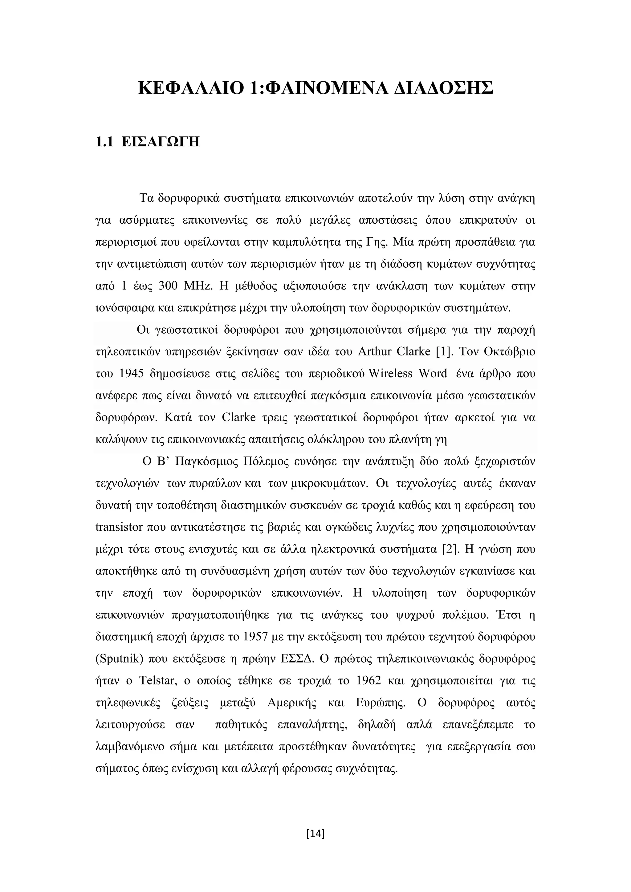 [14]
ΚΕΦΑΛΑΙΟ 1:ΦΑΙΝΟΜΕΝΑ ΔΙΑΔΟΣΗΣ
1.1 ΕΙΣΑΓΩΓΗ
Τα δορυφορικά συστήματα επικοινωνιών αποτελούν την λύση στην ανάγκη
για ασύρματες επικοινωνίες σε πολύ μεγάλες αποστάσεις όπου επικρατούν οι
περιορισμοί που οφείλονται στην καμπυλότητα της Γης. Μία πρώτη προσπάθεια για
την αντιμετώπιση αυτών των περιορισμών ήταν με τη διάδοση κυμάτων συχνότητας
από 1 έως 300 ΜΗz. Η μέθοδος αξιοποιούσε την ανάκλαση των κυμάτων στην
ιονόσφαιρα και επικράτησε μέχρι την υλοποίηση των δορυφορικών συστημάτων.
Οι γεωστατικοί δορυφόροι που χρησιμοποιούνται σήμερα για την παροχή
τηλεοπτικών υπηρεσιών ξεκίνησαν σαν ιδέα του Arthur Clarke [1]. Τον Οκτώβριο
του 1945 δημοσίευσε στις σελίδες του περιοδικού Wireless Word ένα άρθρο που
ανέφερε πως είναι δυνατό να επιτευχθεί παγκόσμια επικοινωνία μέσω γεωστατικών
δορυφόρων. Κατά τον Clarke τρεις γεωστατικοί δορυφόροι ήταν αρκετοί για να
καλύψουν τις επικοινωνιακές απαιτήσεις ολόκληρου του πλανήτη γη
Ο Β’ Παγκόσμιος Πόλεμος ευνόησε την ανάπτυξη δύο πολύ ξεχωριστών
τεχνολογιών των πυραύλων και των μικροκυμάτων. Οι τεχνολογίες αυτές έκαναν
δυνατή την τοποθέτηση διαστημικών συσκευών σε τροχιά καθώς και η εφεύρεση του
transistor που αντικατέστησε τις βαριές και ογκώδεις λυχνίες που χρησιμοποιούνταν
μέχρι τότε στους ενισχυτές και σε άλλα ηλεκτρονικά συστήματα [2]. Η γνώση που
αποκτήθηκε από τη συνδυασμένη χρήση αυτών των δύο τεχνολογιών εγκαινίασε και
την εποχή των δορυφορικών επικοινωνιών. Η υλοποίηση των δορυφορικών
επικοινωνιών πραγματοποιήθηκε για τις ανάγκες του ψυχρού πολέμου. Έτσι η
διαστημική εποχή άρχισε το 1957 με την εκτόξευση του πρώτου τεχνητού δορυφόρου
(Sputnik) που εκτόξευσε η πρώην ΕΣΣΔ. Ο πρώτος τηλεπικοινωνιακός δορυφόρος
ήταν ο Telstar, ο οποίος τέθηκε σε τροχιά το 1962 και χρησιμοποιείται για τις
τηλεφωνικές ζεύξεις μεταξύ Αμερικής και Ευρώπης. Ο δορυφόρος αυτός
λειτουργούσε σαν παθητικός επαναλήπτης, δηλαδή απλά επανεξέπεμπε το
λαμβανόμενο σήμα και μετέπειτα προστέθηκαν δυνατότητες για επεξεργασία σου
σήματος όπως ενίσχυση και αλλαγή φέρουσας συχνότητας.
 