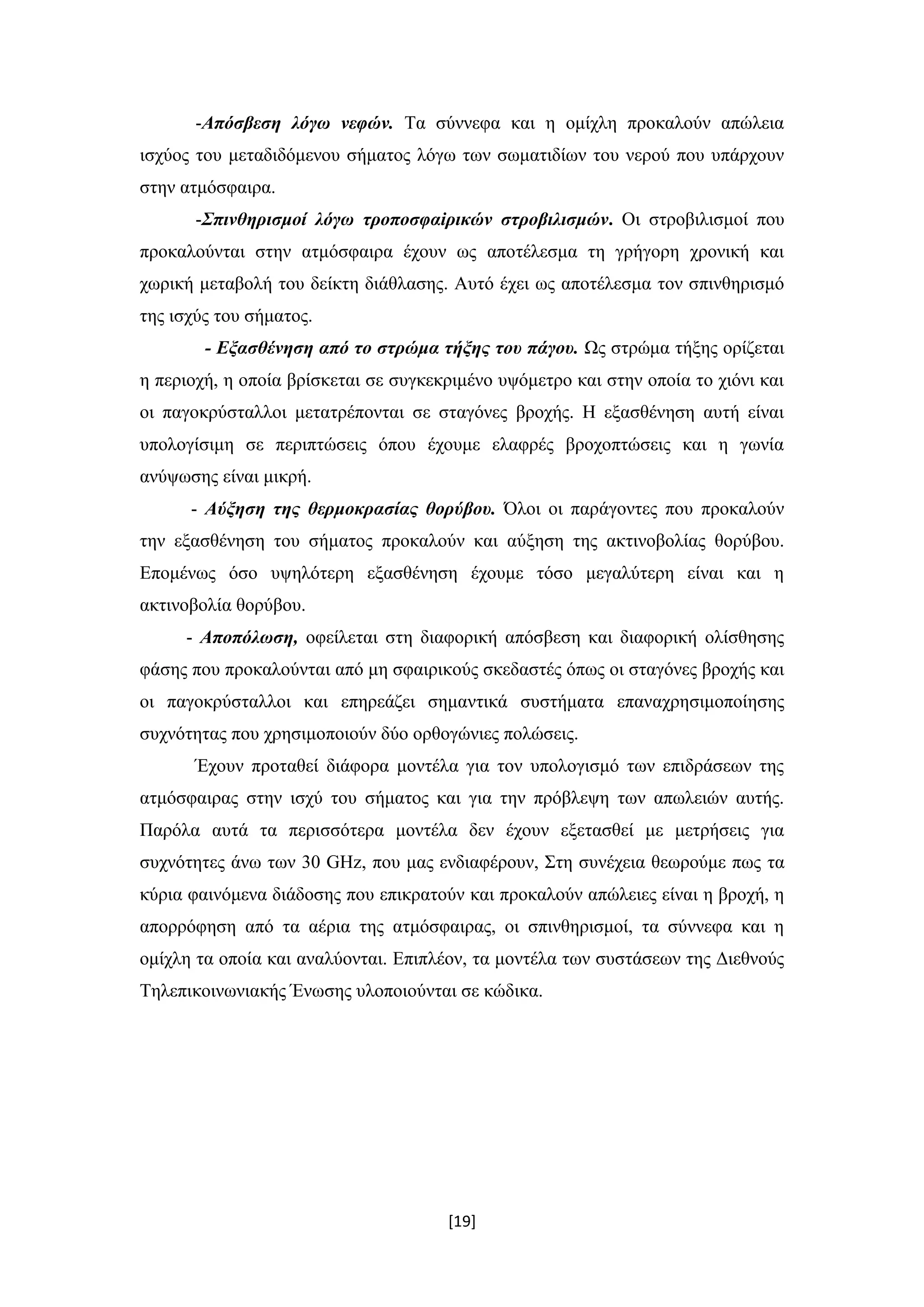 [19]
-Απόσβεση λόγω νεφών. Τα σύννεφα και η ομίχλη προκαλούν απώλεια
ισχύος του μεταδιδόμενου σήματος λόγω των σωματιδίων του νερού που υπάρχουν
στην ατμόσφαιρα.
-Σπινθηρισμοί λόγω τροποσφαiρικών στροβιλισμών. Οι στροβιλισμοί που
προκαλούνται στην ατμόσφαιρα έχουν ως αποτέλεσμα τη γρήγορη χρονική και
χωρική μεταβολή του δείκτη διάθλασης. Αυτό έχει ως αποτέλεσμα τον σπινθηρισμό
της ισχύς του σήματος.
- Εξασθένηση από το στρώμα τήξης του πάγου. Ως στρώμα τήξης ορίζεται
η περιοχή, η οποία βρίσκεται σε συγκεκριμένο υψόμετρο και στην οποία το χιόνι και
οι παγοκρύσταλλοι μετατρέπονται σε σταγόνες βροχής. Η εξασθένηση αυτή είναι
υπολογίσιμη σε περιπτώσεις όπου έχουμε ελαφρές βροχοπτώσεις και η γωνία
ανύψωσης είναι μικρή.
- Αύξηση της θερμοκρασίας θορύβου. Όλοι οι παράγοντες που προκαλούν
την εξασθένηση του σήματος προκαλούν και αύξηση της ακτινοβολίας θορύβου.
Επομένως όσο υψηλότερη εξασθένηση έχουμε τόσο μεγαλύτερη είναι και η
ακτινοβολία θορύβου.
- Αποπόλωση, οφείλεται στη διαφορική απόσβεση και διαφορική ολίσθησης
φάσης που προκαλούνται από μη σφαιρικούς σκεδαστές όπως οι σταγόνες βροχής και
οι παγοκρύσταλλοι και επηρεάζει σημαντικά συστήματα επαναχρησιμοποίησης
συχνότητας που χρησιμοποιούν δύο ορθογώνιες πολώσεις.
Έχουν προταθεί διάφορα μοντέλα για τον υπολογισμό των επιδράσεων της
ατμόσφαιρας στην ισχύ του σήματος και για την πρόβλεψη των απωλειών αυτής.
Παρόλα αυτά τα περισσότερα μοντέλα δεν έχουν εξετασθεί με μετρήσεις για
συχνότητες άνω των 30 GHz, που μας ενδιαφέρουν, Στη συνέχεια θεωρούμε πως τα
κύρια φαινόμενα διάδοσης που επικρατούν και προκαλούν απώλειες είναι η βροχή, η
απορρόφηση από τα αέρια της ατμόσφαιρας, οι σπινθηρισμοί, τα σύννεφα και η
ομίχλη τα οποία και αναλύονται. Επιπλέον, τα μοντέλα των συστάσεων της Διεθνούς
Τηλεπικοινωνιακής Ένωσης υλοποιούνται σε κώδικα.
 