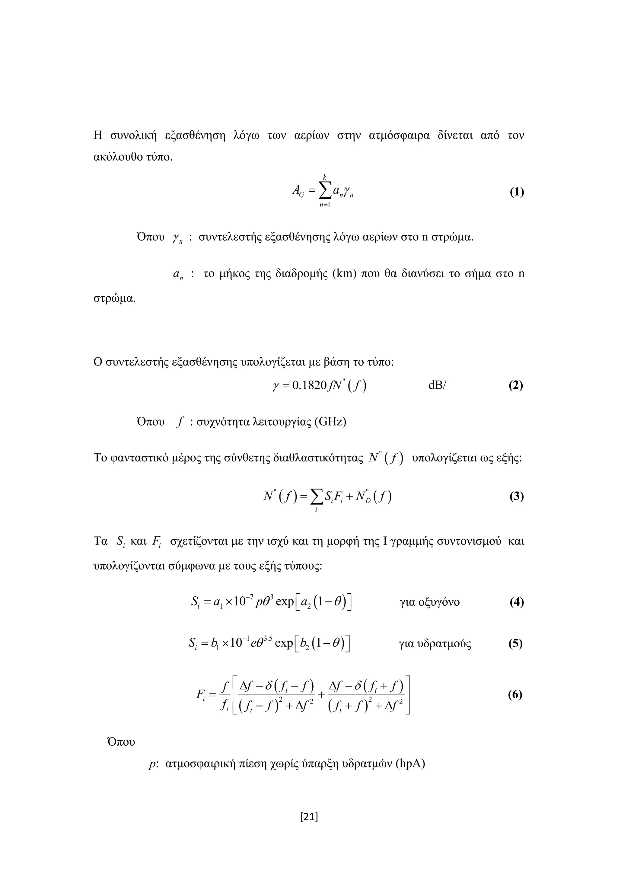 [21]
Η συνολική εξασθένηση λόγω των αερίων στην ατμόσφαιρα δίνεται από τον
ακόλουθο τύπο.
1
k
G n n
n
A a 

  (1)
Όπου n : συντελεστής εξασθένησης λόγω αερίων στο n στρώμα.
na : το μήκος της διαδρομής (km) που θα διανύσει το σήμα στο n
στρώμα.
Ο συντελεστής εξασθένησης υπολογίζεται με βάση το τύπο:
 "
0.1820 fN f  dB/ (2)
Όπου f : συχνότητα λειτουργίας (GHz)
Το φανταστικό μέρος της σύνθετης διαθλαστικότητας  "
N f υπολογίζεται ως εξής:
   " "
i i D
i
N f S F N f  (3)
Τα iS και iF σχετίζονται με την ισχύ και τη μορφή της I γραμμής συντονισμού και
υπολογίζονται σύμφωνα με τους εξής τύπους:
 7 3
1 210 exp 1iS a p a 
     για οξυγόνο (4)
 1 3.5
1 210 exp 1iS b e b 
     για υδρατμούς (5)
 
 
 
 
2 22 2
i i
i
i i i
f f f f f ff
F
f f f f f f f
       
  
       
(6)
Όπου
p: ατμοσφαιρική πίεση χωρίς ύπαρξη υδρατμών (hpA)
 