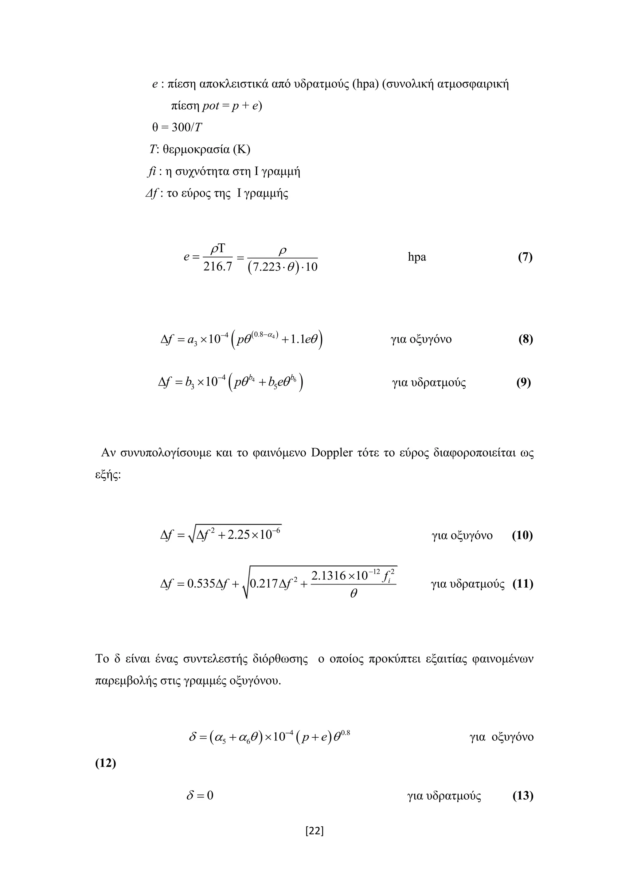 [22]
e : πίεση αποκλειστικά από υδρατμούς (hpa) (συνολική ατμοσφαιρική
πίεση pot = p + e)
θ = 300/T
T: θερμοκρασία (K)
fi : η συχνότητα στη I γραμμή
Δf : το εύρος της I γραμμής
216.7
e


 7.223 10



 
hpa (7)
 
 40.84
3 10 1.1f a p e

 
    για οξυγόνο (8)
 644
3 510 bb
f b p b e 
    για υδρατμούς (9)
Αν συνυπολογίσουμε και το φαινόμενο Doppler τότε το εύρος διαφοροποιείται ως
εξής:
2 6
2.25 10f f 
     για οξυγόνο (10)
12 2
2 2.1316 10
0.535 0.217 if
f f f



      για υδρατμούς (11)
Το δ είναι ένας συντελεστής διόρθωσης ο οποίος προκύπτει εξαιτίας φαινομένων
παρεμβολής στις γραμμές οξυγόνου.
   4 0.8
5 6 10 p e    
    για οξυγόνο
(12)
0  για υδρατμούς (13)
 