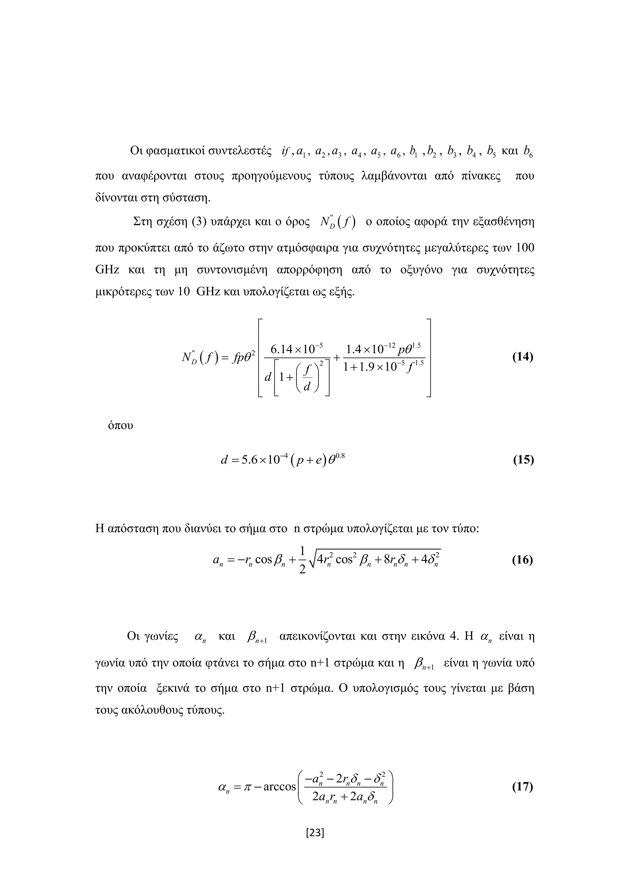 [23]
Οι φασματικοί συντελεστές if , 1a , 2a , 3a , 4a , 5a , 6a , 1b , 2b , 3b , 4b , 5b και 6b
που αναφέρονται στους προηγούμενους τύπους λαμβάνονται από πίνακες που
δίνονται στη σύσταση.
Στη σχέση (3) υπάρχει και ο όρος  "
DN f ο οποίος αφορά την εξασθένηση
που προκύπτει από το άζωτο στην ατμόσφαιρα για συχνότητες μεγαλύτερες των 100
GHz και τη μη συντονισμένη απορρόφηση από το οξυγόνο για συχνότητες
μικρότερες των 10 GHz και υπολογίζεται ως εξής.
 
5 12 1.5
" 2
5 1.52
6.14 10 1.4 10
1 1.9 10
1
D
p
N f fp
ff
d
d


 

 
 
  
        
     
(14)
όπου
 4 0.8
5.6 10d p e 
   (15)
Η απόσταση που διανύει το σήμα στο n στρώμα υπολογίζεται με τον τύπο:
2 2 21
cos 4 cos 8 4
2
n n n n n n n na r r r        (16)
Οι γωνίες n και 1n  απεικονίζονται και στην εικόνα 4. Η n είναι η
γωνία υπό την οποία φτάνει το σήμα στο n+1 στρώμα και η 1n  είναι η γωνία υπό
την οποία ξεκινά το σήμα στο n+1 στρώμα. Ο υπολογισμός τους γίνεται με βάση
τους ακόλουθους τύπους.
2 2
2
arccos
2 2
n n n n
n
n n n n
a r
a r a
 
 

   
   
 
(17)
 