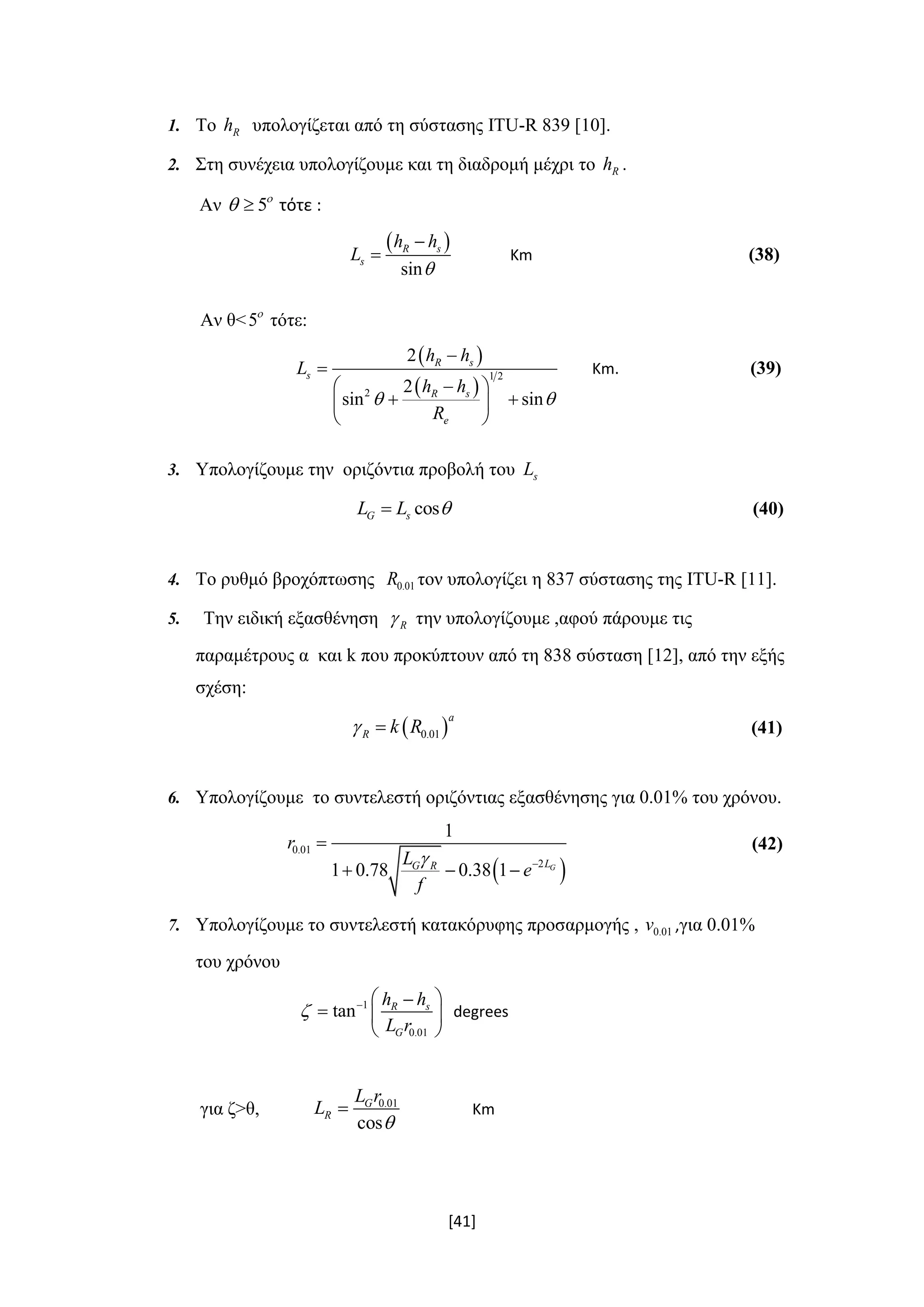 [41]
1. Το Rh υπολογίζεται από τη σύστασης ITU-R 839 [10].
2. Στη συνέχεια υπολογίζουμε και τη διαδρομή μέχρι το Rh .
Αν 5
  τότε :
 
sin
R s
s
h h
L


 Κm (38)
Αν θ<5
τότε:
 
 
1 2
2
2
2
sin sin
R s
s
R s
e
h h
L
h h
R
 


 
  
 
Κm. (39)
3. Υπολογίζουμε την οριζόντια προβολή του sL
cosG sL L  (40)
4. Το ρυθμό βροχόπτωσης 0.01R τον υπολογίζει η 837 σύστασης της ITU-R [11].
5. Την ειδική εξασθένηση R την υπολογίζουμε ,αφού πάρουμε τις
παραμέτρους α και k που προκύπτουν από τη 838 σύσταση [12], από την εξής
σχέση:
 0.01
a
R k R  (41)
6. Υπολογίζουμε το συντελεστή οριζόντιας εξασθένησης για 0.01% του χρόνου.
 
0.01
2
1
1 0.78 0.38 1 GLG R
r
L
e
f
 

  
(42)
7. Υπολογίζουμε το συντελεστή κατακόρυφης προσαρμογής , 0.01v ,για 0.01%
του χρόνου
1
0.01
tan R s
G
h h
L r
   
  
 
degrees
για ζ>θ, 0.01
cos
G
R
L r
L

 Km
 