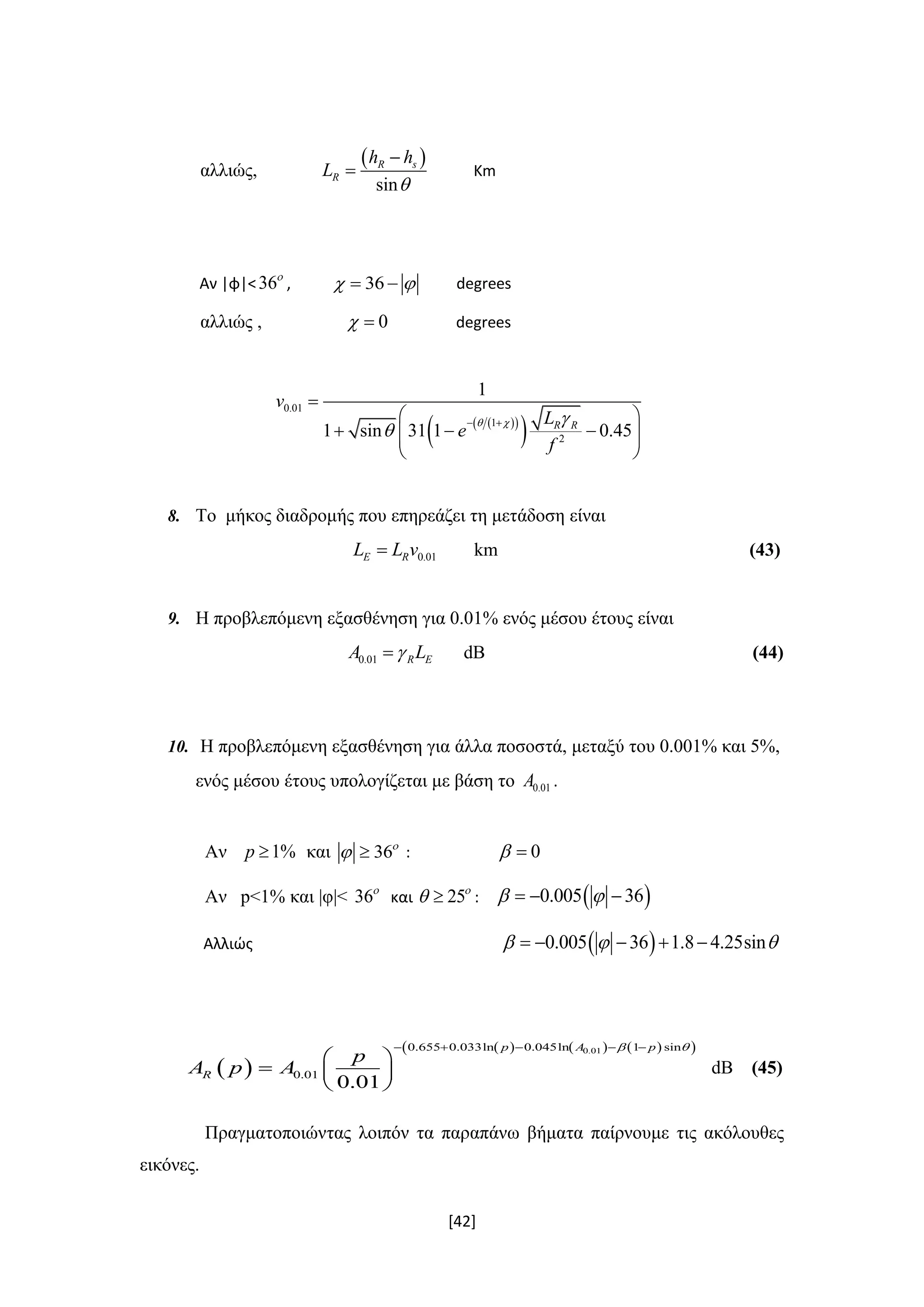 [42]
αλλιώς,
 
sin
R s
R
h h
L


 Κm
Αν |φ|<36
, 36   degrees
αλλιώς , 0  degrees
  
 
0.01
1
2
1
1 sin 31 1 0.45R R
v
L
e
f
  

 

 
    
 
8. Το μήκος διαδρομής που επηρεάζει τη μετάδοση είναι
0.01E RL L v km (43)
9. H προβλεπόμενη εξασθένηση για 0.01% ενός μέσου έτους είναι
0.01 R EA L dB (44)
10. Η προβλεπόμενη εξασθένηση για άλλα ποσοστά, μεταξύ του 0.001% και 5%,
ενός μέσου έτους υπολογίζεται με βάση το 0.01A .
Αν 1%p  και 36
  : 0 
Αν p<1% και |φ|< 36
και 25
  :  0.005 36   
Αλλιώς  0.005 36 1.8 4.25sin      
 
      0.010.655 0.033ln 0.045ln 1 sin
0.01
0.01
p A p
R
p
A p A
     
 
  
 
dB (45)
Πραγματοποιώντας λοιπόν τα παραπάνω βήματα παίρνουμε τις ακόλουθες
εικόνες.
 