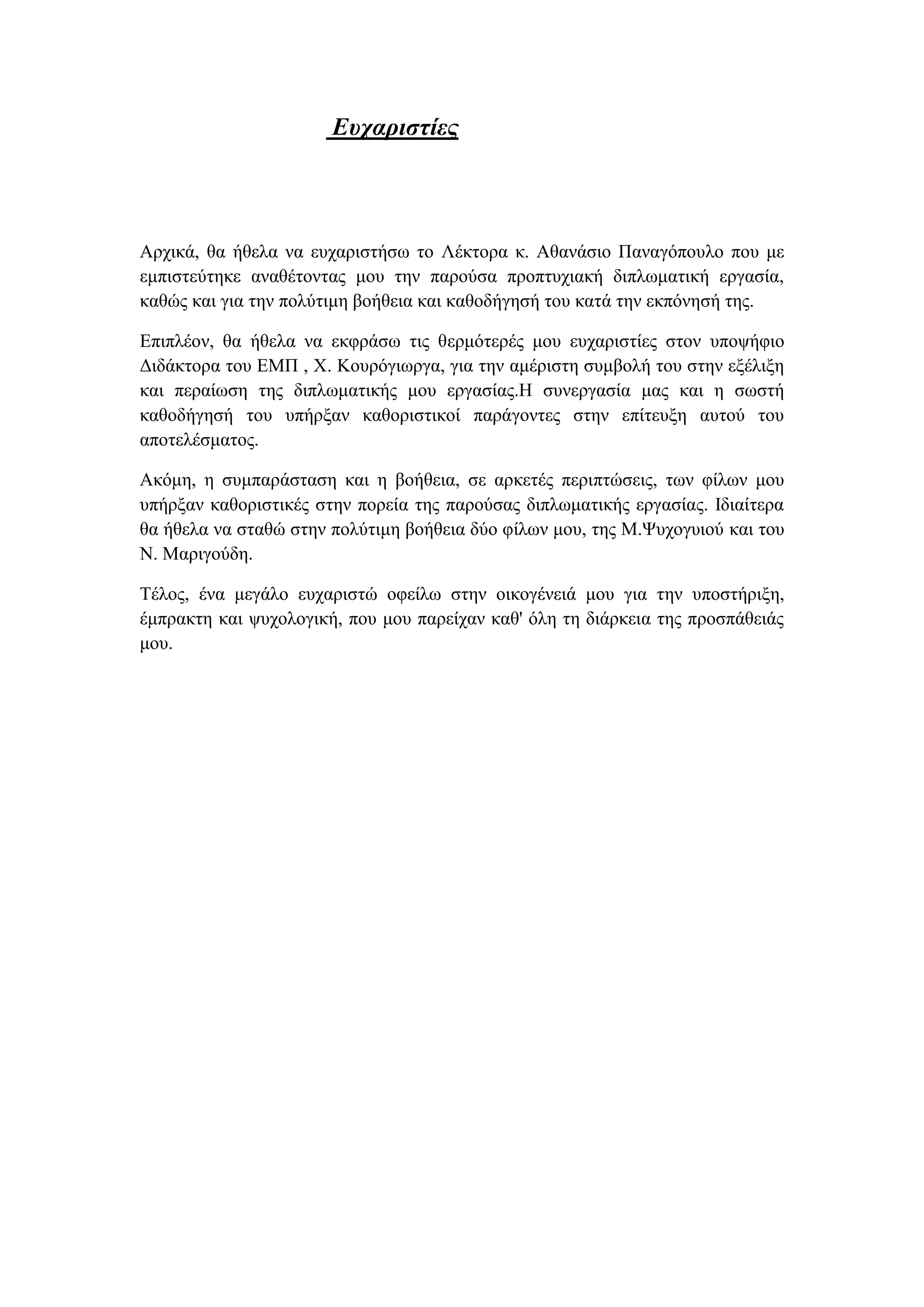 Ευχαριστίες
Αρχικά, θα ήθελα να ευχαριστήσω το Λέκτορα κ. Αθανάσιο Παναγόπουλο που με
εμπιστεύτηκε αναθέτοντας μου την παρούσα προπτυχιακή διπλωματική εργασία,
καθώς και για την πολύτιμη βοήθεια και καθοδήγησή του κατά την εκπόνησή της.
Επιπλέον, θα ήθελα να εκφράσω τις θερμότερές μου ευχαριστίες στον υποψήφιο
Διδάκτορα του ΕΜΠ , Χ. Κουρόγιωργα, για την αμέριστη συμβολή του στην εξέλιξη
και περαίωση της διπλωματικής μου εργασίας.Η συνεργασία μας και η σωστή
καθοδήγησή του υπήρξαν καθοριστικοί παράγοντες στην επίτευξη αυτού του
αποτελέσματος.
Ακόμη, η συμπαράσταση και η βοήθεια, σε αρκετές περιπτώσεις, των φίλων μου
υπήρξαν καθοριστικές στην πορεία της παρούσας διπλωματικής εργασίας. Ιδιαίτερα
θα ήθελα να σταθώ στην πολύτιμη βοήθεια δύο φίλων μου, της Μ.Ψυχογυιού και του
Ν. Μαριγούδη.
Τέλος, ένα μεγάλο ευχαριστώ οφείλω στην οικογένειά μου για την υποστήριξη,
έμπρακτη και ψυχολογική, που μου παρείχαν καθ' όλη τη διάρκεια της προσπάθειάς
μου.
 