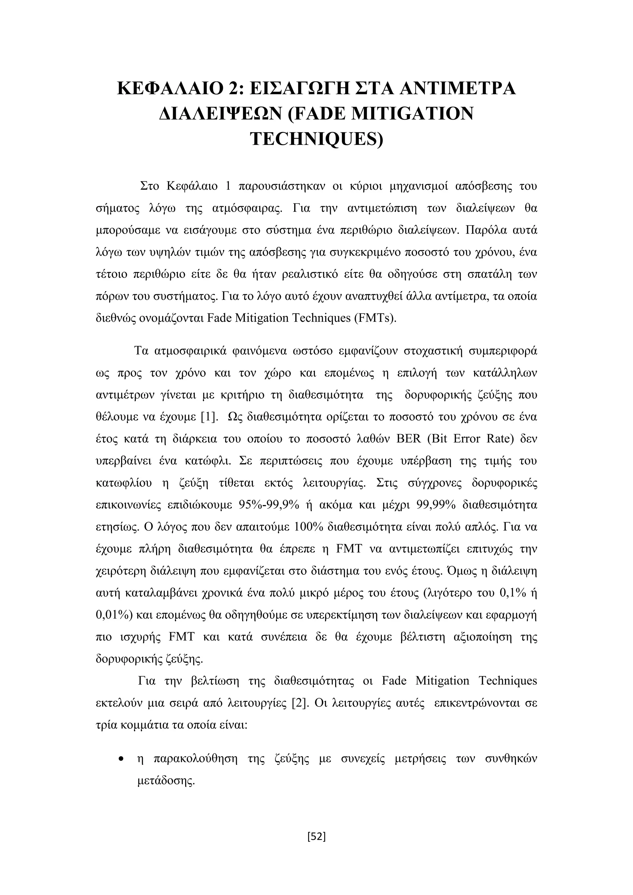 [52]
ΚΕΦΑΛΑΙΟ 2: ΕΙΣΑΓΩΓΗ ΣΤΑ ΑΝΤΙΜΕΤΡΑ
ΔΙΑΛΕΙΨΕΩΝ (FADE MITIGATION
TECHNIQUES)
Στο Κεφάλαιο 1 παρουσιάστηκαν οι κύριοι μηχανισμοί απόσβεσης του
σήματος λόγω της ατμόσφαιρας. Για την αντιμετώπιση των διαλείψεων θα
μπορούσαμε να εισάγουμε στο σύστημα ένα περιθώριο διαλείψεων. Παρόλα αυτά
λόγω των υψηλών τιμών της απόσβεσης για συγκεκριμένο ποσοστό του χρόνου, ένα
τέτοιο περιθώριο είτε δε θα ήταν ρεαλιστικό είτε θα οδηγούσε στη σπατάλη των
πόρων του συστήματος. Για το λόγο αυτό έχουν αναπτυχθεί άλλα αντίμετρα, τα οποία
διεθνώς ονομάζονται Fade Mitigation Techniques (FMTs).
Τα ατμοσφαιρικά φαινόμενα ωστόσο εμφανίζουν στοχαστική συμπεριφορά
ως προς τον χρόνο και τον χώρο και επομένως η επιλογή των κατάλληλων
αντιμέτρων γίνεται με κριτήριο τη διαθεσιμότητα της δορυφορικής ζεύξης που
θέλουμε να έχουμε [1]. Ως διαθεσιμότητα ορίζεται το ποσοστό του χρόνου σε ένα
έτος κατά τη διάρκεια του οποίου το ποσοστό λαθών BER (Bit Error Rate) δεν
υπερβαίνει ένα κατώφλι. Σε περιπτώσεις που έχουμε υπέρβαση της τιμής του
κατωφλίου η ζεύξη τίθεται εκτός λειτουργίας. Στις σύγχρονες δορυφορικές
επικοινωνίες επιδιώκουμε 95%-99,9% ή ακόμα και μέχρι 99,99% διαθεσιμότητα
ετησίως. Ο λόγος που δεν απαιτούμε 100% διαθεσιμότητα είναι πολύ απλός. Για να
έχουμε πλήρη διαθεσιμότητα θα έπρεπε η FMT να αντιμετωπίζει επιτυχώς την
χειρότερη διάλειψη που εμφανίζεται στο διάστημα του ενός έτους. Όμως η διάλειψη
αυτή καταλαμβάνει χρονικά ένα πολύ μικρό μέρος του έτους (λιγότερο του 0,1% ή
0,01%) και επομένως θα οδηγηθούμε σε υπερεκτίμηση των διαλείψεων και εφαρμογή
πιο ισχυρής FMT και κατά συνέπεια δε θα έχουμε βέλτιστη αξιοποίηση της
δορυφορικής ζεύξης.
Για την βελτίωση της διαθεσιμότητας οι Fade Mitigation Techniques
εκτελούν μια σειρά από λειτουργίες [2]. Οι λειτουργίες αυτές επικεντρώνονται σε
τρία κομμάτια τα οποία είναι:
 η παρακολούθηση της ζεύξης με συνεχείς μετρήσεις των συνθηκών
μετάδοσης.
 