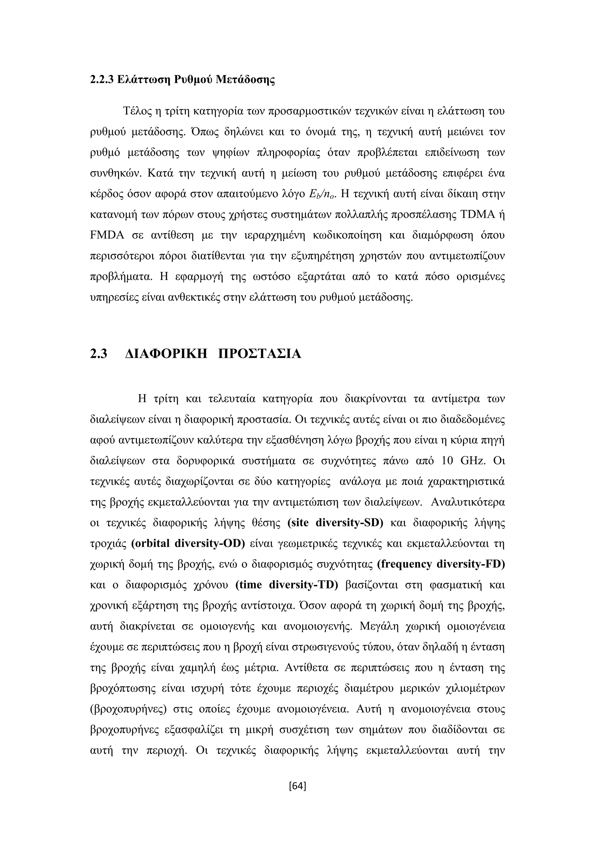 [64]
2.2.3 Ελάττωση Ρυθμού Μετάδοσης
Τέλος η τρίτη κατηγορία των προσαρμοστικών τεχνικών είναι η ελάττωση του
ρυθμού μετάδοσης. Όπως δηλώνει και το όνομά της, η τεχνική αυτή μειώνει τον
ρυθμό μετάδoσης των ψηφίων πληροφορίας όταν προβλέπεται επιδείνωση των
συνθηκών. Κατά την τεχνική αυτή η μείωση του ρυθμού μετάδοσης επιφέρει ένα
κέρδος όσον αφορά στον απαιτούμενο λόγο Eb/no. Η τεχνική αυτή είναι δίκαιη στην
κατανομή των πόρων στους χρήστες συστημάτων πολλαπλής προσπέλασης TDMA ή
FMDA σε αντίθεση με την ιεραρχημένη κωδικοποίηση και διαμόρφωση όπου
περισσότεροι πόροι διατίθενται για την εξυπηρέτηση χρηστών που αντιμετωπίζουν
προβλήματα. Η εφαρμογή της ωστόσο εξαρτάται από το κατά πόσο ορισμένες
υπηρεσίες είναι ανθεκτικές στην ελάττωση του ρυθμού μετάδοσης.
2.3 ΔΙΑΦΟΡΙΚΗ ΠΡΟΣΤΑΣΙΑ
Η τρίτη και τελευταία κατηγορία που διακρίνονται τα αντίμετρα των
διαλείψεων είναι η διαφορική προστασία. Οι τεχνικές αυτές είναι οι πιο διαδεδομένες
αφού αντιμετωπίζουν καλύτερα την εξασθένηση λόγω βροχής που είναι η κύρια πηγή
διαλείψεων στα δορυφορικά συστήματα σε συχνότητες πάνω από 10 GHz. Οι
τεχνικές αυτές διαχωρίζονται σε δύο κατηγορίες ανάλογα με ποιά χαρακτηριστικά
της βροχής εκμεταλλεύονται για την αντιμετώπιση των διαλείψεων. Αναλυτικότερα
οι τεχνικές διαφορικής λήψης θέσης (site diversity-SD) και διαφορικής λήψης
τροχιάς (orbital diversity-OD) είναι γεωμετρικές τεχνικές και εκμεταλλεύονται τη
χωρική δομή της βροχής, ενώ ο διαφορισμός συχνότητας (frequency diversity-FD)
και ο διαφορισμός χρόνου (time diversity-TD) βασίζονται στη φασματική και
χρονική εξάρτηση της βροχής αντίστοιχα. Όσον αφορά τη χωρική δομή της βροχής,
αυτή διακρίνεται σε ομοιογενής και ανομοιογενής. Μεγάλη χωρική ομοιογένεια
έχουμε σε περιπτώσεις που η βροχή είναι στρωσιγενούς τύπου, όταν δηλαδή η ένταση
της βροχής είναι χαμηλή έως μέτρια. Αντίθετα σε περιπτώσεις που η ένταση της
βροχόπτωσης είναι ισχυρή τότε έχουμε περιοχές διαμέτρου μερικών χιλιομέτρων
(βροχοπυρήνες) στις οποίες έχουμε ανομοιογένεια. Αυτή η ανομοιογένεια στους
βροχοπυρήνες εξασφαλίζει τη μικρή συσχέτιση των σημάτων που διαδίδονται σε
αυτή την περιοχή. Οι τεχνικές διαφορικής λήψης εκμεταλλεύονται αυτή την
 