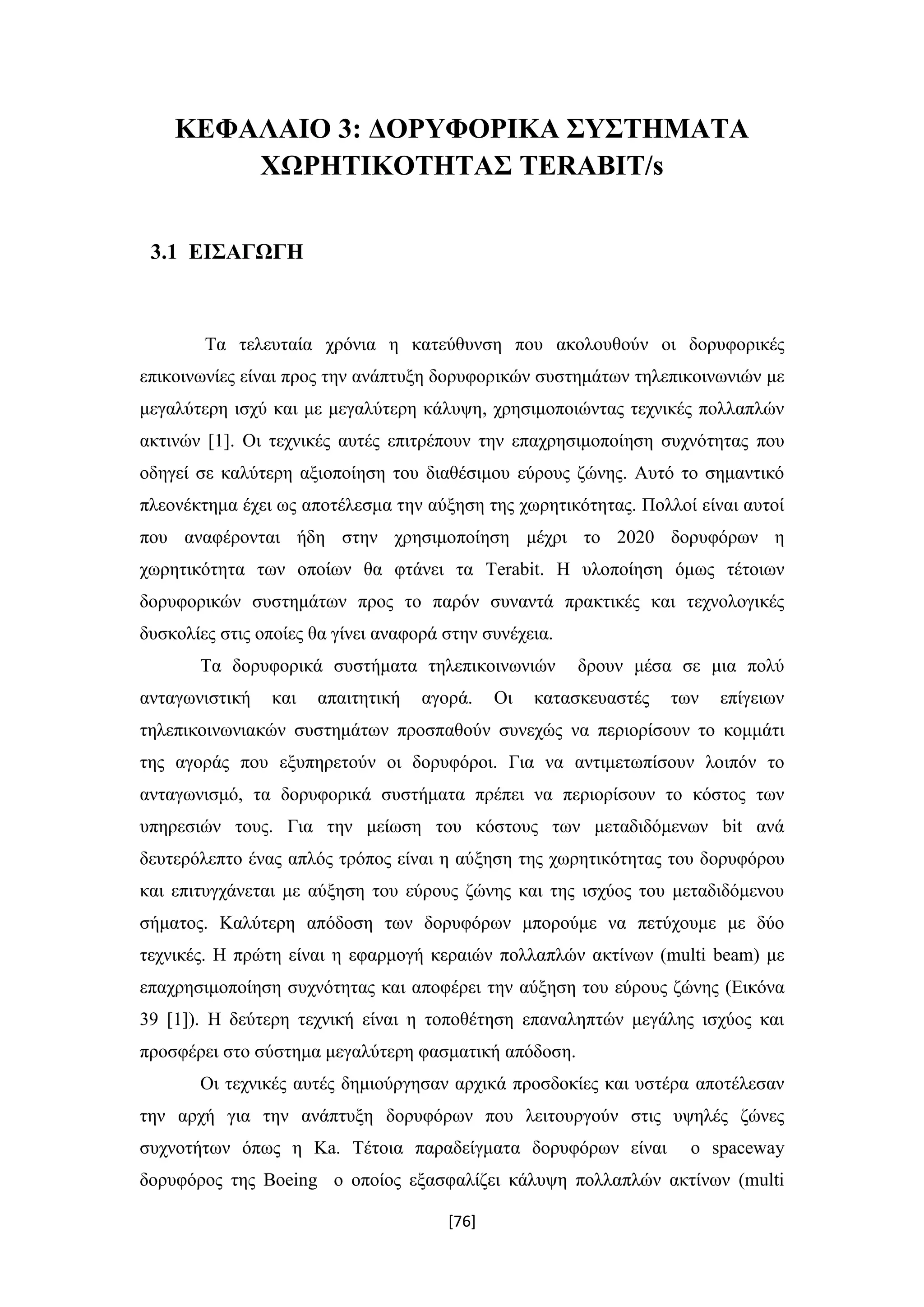 [76]
ΚΕΦΑΛΑΙΟ 3: ΔΟΡΥΦΟΡΙΚΑ ΣΥΣΤΗΜΑΤΑ
ΧΩΡΗΤΙΚΟΤΗΤΑΣ TERABIT/s
3.1 ΕΙΣΑΓΩΓΗ
Τα τελευταία χρόνια η κατεύθυνση που ακολουθούν οι δορυφορικές
επικοινωνίες είναι προς την ανάπτυξη δορυφορικών συστημάτων τηλεπικοινωνιών με
μεγαλύτερη ισχύ και με μεγαλύτερη κάλυψη, χρησιμοποιώντας τεχνικές πολλαπλών
ακτινών [1]. Οι τεχνικές αυτές επιτρέπουν την επαχρησιμοποίηση συχνότητας που
οδηγεί σε καλύτερη αξιοποίηση του διαθέσιμου εύρους ζώνης. Αυτό το σημαντικό
πλεονέκτημα έχει ως αποτέλεσμα την αύξηση της χωρητικότητας. Πολλοί είναι αυτοί
που αναφέρονται ήδη στην χρησιμοποίηση μέχρι το 2020 δορυφόρων η
χωρητικότητα των οποίων θα φτάνει τα Terabit. Η υλοποίηση όμως τέτοιων
δορυφορικών συστημάτων προς το παρόν συναντά πρακτικές και τεχνολογικές
δυσκολίες στις οποίες θα γίνει αναφορά στην συνέχεια.
Τα δορυφορικά συστήματα τηλεπικοινωνιών δρουν μέσα σε μια πολύ
ανταγωνιστική και απαιτητική αγορά. Οι κατασκευαστές των επίγειων
τηλεπικοινωνιακών συστημάτων προσπαθούν συνεχώς να περιορίσουν το κομμάτι
της αγοράς που εξυπηρετούν οι δορυφόροι. Για να αντιμετωπίσουν λοιπόν το
ανταγωνισμό, τα δορυφορικά συστήματα πρέπει να περιορίσουν το κόστος των
υπηρεσιών τους. Για την μείωση του κόστους των μεταδιδόμενων bit ανά
δευτερόλεπτο ένας απλός τρόπος είναι η αύξηση της χωρητικότητας του δορυφόρου
και επιτυγχάνεται με αύξηση του εύρους ζώνης και της ισχύος του μεταδιδόμενου
σήματος. Καλύτερη απόδοση των δορυφόρων μπορούμε να πετύχουμε με δύο
τεχνικές. Η πρώτη είναι η εφαρμογή κεραιών πολλαπλών ακτίνων (multi beam) με
επαχρησιμοποίηση συχνότητας και αποφέρει την αύξηση του εύρους ζώνης (Εικόνα
39 [1]). Η δεύτερη τεχνική είναι η τοποθέτηση επαναληπτών μεγάλης ισχύος και
προσφέρει στο σύστημα μεγαλύτερη φασματική απόδοση.
Οι τεχνικές αυτές δημιούργησαν αρχικά προσδοκίες και υστέρα αποτέλεσαν
την αρχή για την ανάπτυξη δορυφόρων που λειτουργούν στις υψηλές ζώνες
συχνοτήτων όπως η Ka. Τέτοια παραδείγματα δορυφόρων είναι ο spaceway
δορυφόρος της Βoeing ο οποίος εξασφαλίζει κάλυψη πολλαπλών ακτίνων (multi
 