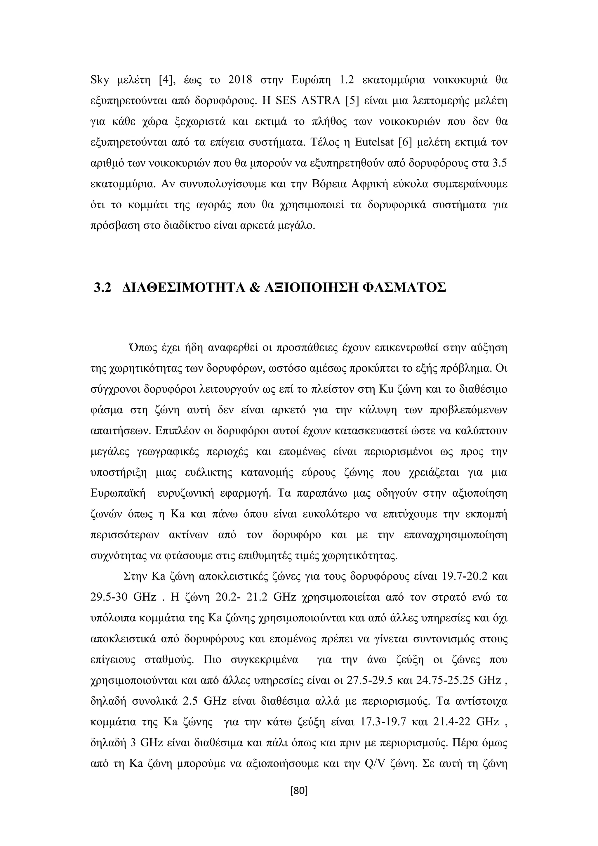 [80]
Sky μελέτη [4], έως το 2018 στην Ευρώπη 1.2 εκατομμύρια νοικοκυριά θα
εξυπηρετούνται από δορυφόρους. Η SES ASTRA [5] είναι μια λεπτομερής μελέτη
για κάθε χώρα ξεχωριστά και εκτιμά το πλήθος των νοικοκυριών που δεν θα
εξυπηρετούνται από τα επίγεια συστήματα. Τέλος η Eutelsat [6] μελέτη εκτιμά τον
αριθμό των νοικοκυριών που θα μπορούν να εξυπηρετηθούν από δορυφόρους στα 3.5
εκατομμύρια. Αν συνυπολογίσουμε και την Βόρεια Αφρική εύκολα συμπεραίνουμε
ότι το κομμάτι της αγοράς που θα χρησιμοποιεί τα δορυφορικά συστήματα για
πρόσβαση στο διαδίκτυο είναι αρκετά μεγάλο.
3.2 ΔΙΑΘΕΣΙΜΟΤΗΤΑ & ΑΞΙΟΠΟΙΗΣΗ ΦΑΣΜΑΤΟΣ
Όπως έχει ήδη αναφερθεί οι προσπάθειες έχουν επικεντρωθεί στην αύξηση
της χωρητικότητας των δορυφόρων, ωστόσο αμέσως προκύπτει το εξής πρόβλημα. Οι
σύγχρονοι δορυφόροι λειτουργούν ως επί το πλείστον στη Κu ζώνη και το διαθέσιμο
φάσμα στη ζώνη αυτή δεν είναι αρκετό για την κάλυψη των προβλεπόμενων
απαιτήσεων. Επιπλέον οι δορυφόροι αυτοί έχουν κατασκευαστεί ώστε να καλύπτουν
μεγάλες γεωγραφικές περιοχές και επομένως είναι περιορισμένοι ως προς την
υποστήριξη μιας ευέλικτης κατανομής εύρους ζώνης που χρειάζεται για μια
Ευρωπαϊκή ευρυζωνική εφαρμογή. Τα παραπάνω μας οδηγούν στην αξιοποίηση
ζωνών όπως η Ka και πάνω όπου είναι ευκολότερο να επιτύχουμε την εκπομπή
περισσότερων ακτίνων από τον δορυφόρο και με την επαναχρησιμοποίηση
συχνότητας να φτάσουμε στις επιθυμητές τιμές χωρητικότητας.
Στην Ka ζώνη αποκλειστικές ζώνες για τους δορυφόρους είναι 19.7-20.2 και
29.5-30 GHz . Η ζώνη 20.2- 21.2 GHz χρησιμοποιείται από τον στρατό ενώ τα
υπόλοιπα κομμάτια της Ka ζώνης χρησιμοποιούνται και από άλλες υπηρεσίες και όχι
αποκλειστικά από δορυφόρους και επομένως πρέπει να γίνεται συντονισμός στους
επίγειους σταθμούς. Πιο συγκεκριμένα για την άνω ζεύξη οι ζώνες που
χρησιμοποιούνται και από άλλες υπηρεσίες είναι οι 27.5-29.5 και 24.75-25.25 GHz ,
δηλαδή συνολικά 2.5 GHz είναι διαθέσιμα αλλά με περιορισμούς. Τα αντίστοιχα
κομμάτια της Ka ζώνης για την κάτω ζεύξη είναι 17.3-19.7 και 21.4-22 GHz ,
δηλαδή 3 GHz είναι διαθέσιμα και πάλι όπως και πριν με περιορισμούς. Πέρα όμως
από τη Ka ζώνη μπορούμε να αξιοποιήσουμε και την Q/V ζώνη. Σε αυτή τη ζώνη
 