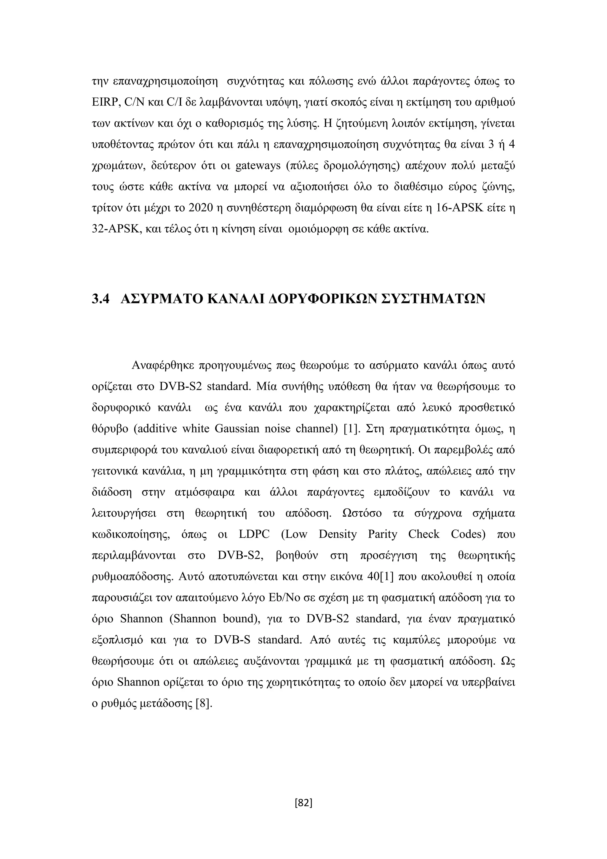 [82]
την επαναχρησιμοποίηση συχνότητας και πόλωσης ενώ άλλοι παράγοντες όπως το
EIRP, C/N και C/I δε λαμβάνονται υπόψη, γιατί σκοπός είναι η εκτίμηση του αριθμού
των ακτίνων και όχι ο καθορισμός της λύσης. Η ζητούμενη λοιπόν εκτίμηση, γίνεται
υποθέτοντας πρώτον ότι και πάλι η επαναχρησιμοποίηση συχνότητας θα είναι 3 ή 4
χρωμάτων, δεύτερον ότι οι gateways (πύλες δρομολόγησης) απέχουν πολύ μεταξύ
τους ώστε κάθε ακτίνα να μπορεί να αξιοποιήσει όλο το διαθέσιμο εύρος ζώνης,
τρίτον ότι μέχρι το 2020 η συνηθέστερη διαμόρφωση θα είναι είτε η 16-APSK είτε η
32-APSK, και τέλος ότι η κίνηση είναι ομοιόμορφη σε κάθε ακτίνα.
3.4 ΑΣΥΡΜΑΤΟ ΚΑΝΑΛΙ ΔΟΡΥΦΟΡΙΚΩΝ ΣΥΣΤΗΜΑΤΩΝ
Αναφέρθηκε προηγουμένως πως θεωρούμε το ασύρματο κανάλι όπως αυτό
ορίζεται στο DVB-S2 standard. Μία συνήθης υπόθεση θα ήταν να θεωρήσουμε το
δορυφορικό κανάλι ως ένα κανάλι που χαρακτηρίζεται από λευκό προσθετικό
θόρυβο (additive white Gaussian noise channel) [1]. Στη πραγματικότητα όμως, η
συμπεριφορά του καναλιού είναι διαφορετική από τη θεωρητική. Οι παρεμβολές από
γειτονικά κανάλια, η μη γραμμικότητα στη φάση και στο πλάτος, απώλειες από την
διάδοση στην ατμόσφαιρα και άλλοι παράγοντες εμποδίζουν το κανάλι να
λειτουργήσει στη θεωρητική του απόδοση. Ωστόσο τα σύγχρονα σχήματα
κωδικοποίησης, όπως οι LDPC (Low Density Parity Check Codes) που
περιλαμβάνονται στο DVB-S2, βοηθούν στη προσέγγιση της θεωρητικής
ρυθμοαπόδοσης. Αυτό αποτυπώνεται και στην εικόνα 40[1] που ακολουθεί η οποία
παρουσιάζει τον απαιτούμενο λόγο Eb/No σε σχέση με τη φασματική απόδοση για το
όριο Shannon (Shannon bound), για το DVB-S2 standard, για έναν πραγματικό
εξοπλισμό και για το DVΒ-S standard. Aπό αυτές τις καμπύλες μπορούμε να
θεωρήσουμε ότι οι απώλειες αυξάνονται γραμμικά με τη φασματική απόδοση. Ως
όριο Shannon ορίζεται το όριο της χωρητικότητας το οποίο δεν μπορεί να υπερβαίνει
ο ρυθμός μετάδοσης [8].
 