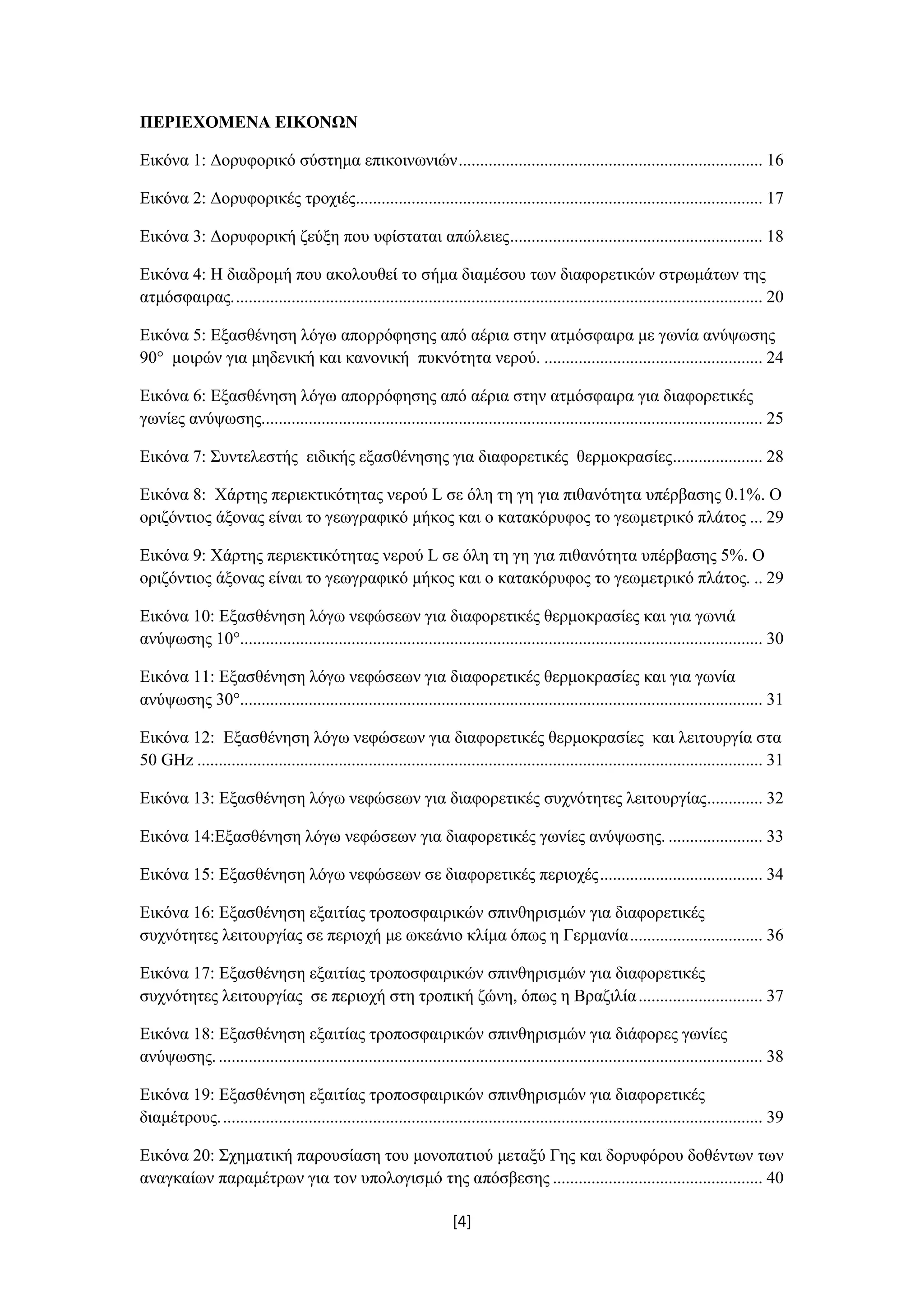 [4]
ΠΕΡΙΕΧΟΜΕΝΑ ΕΙΚΟΝΩΝ
Εικόνα 1: Δορυφορικό σύστημα επικοινωνιών....................................................................... 16
Εικόνα 2: Δορυφορικές τροχιές............................................................................................... 17
Εικόνα 3: Δορυφορική ζεύξη που υφίσταται απώλειες........................................................... 18
Εικόνα 4: Η διαδρομή που ακολουθεί το σήμα διαμέσου των διαφορετικών στρωμάτων της
ατμόσφαιρας............................................................................................................................ 20
Εικόνα 5: Εξασθένηση λόγω απορρόφησης από αέρια στην ατμόσφαιρα με γωνία ανύψωσης
90° μοιρών για μηδενική και κανονική πυκνότητα νερού. ................................................... 24
Εικόνα 6: Εξασθένηση λόγω απορρόφησης από αέρια στην ατμόσφαιρα για διαφορετικές
γωνίες ανύψωσης..................................................................................................................... 25
Εικόνα 7: Συντελεστής ειδικής εξασθένησης για διαφορετικές θερμοκρασίες..................... 28
Εικόνα 8: Χάρτης περιεκτικότητας νερού L σε όλη τη γη για πιθανότητα υπέρβασης 0.1%. Ο
οριζόντιος άξονας είναι το γεωγραφικό μήκος και ο κατακόρυφος το γεωμετρικό πλάτος ... 29
Εικόνα 9: Χάρτης περιεκτικότητας νερού L σε όλη τη γη για πιθανότητα υπέρβασης 5%. Ο
οριζόντιος άξονας είναι το γεωγραφικό μήκος και ο κατακόρυφος το γεωμετρικό πλάτος. .. 29
Εικόνα 10: Εξασθένηση λόγω νεφώσεων για διαφορετικές θερμοκρασίες και για γωνιά
ανύψωσης 10°.......................................................................................................................... 30
Εικόνα 11: Εξασθένηση λόγω νεφώσεων για διαφορετικές θερμοκρασίες και για γωνία
ανύψωσης 30°.......................................................................................................................... 31
Εικόνα 12: Εξασθένηση λόγω νεφώσεων για διαφορετικές θερμοκρασίες και λειτουργία στα
50 GHz .................................................................................................................................... 31
Εικόνα 13: Εξασθένηση λόγω νεφώσεων για διαφορετικές συχνότητες λειτουργίας............. 32
Εικόνα 14:Εξασθένηση λόγω νεφώσεων για διαφορετικές γωνίες ανύψωσης. ...................... 33
Εικόνα 15: Εξασθένηση λόγω νεφώσεων σε διαφορετικές περιοχές...................................... 34
Εικόνα 16: Εξασθένηση εξαιτίας τροποσφαιρικών σπινθηρισμών για διαφορετικές
συχνότητες λειτουργίας σε περιοχή με ωκεάνιο κλίμα όπως η Γερμανία............................... 36
Εικόνα 17: Εξασθένηση εξαιτίας τροποσφαιρικών σπινθηρισμών για διαφορετικές
συχνότητες λειτουργίας σε περιοχή στη τροπική ζώνη, όπως η Βραζιλία............................. 37
Εικόνα 18: Εξασθένηση εξαιτίας τροποσφαιρικών σπινθηρισμών για διάφορες γωνίες
ανύψωσης................................................................................................................................ 38
Εικόνα 19: Εξασθένηση εξαιτίας τροποσφαιρικών σπινθηρισμών για διαφορετικές
διαμέτρους............................................................................................................................... 39
Εικόνα 20: Σχηματική παρουσίαση του μονοπατιού μεταξύ Γης και δορυφόρου δοθέντων των
αναγκαίων παραμέτρων για τον υπολογισμό της απόσβεσης ................................................. 40
 